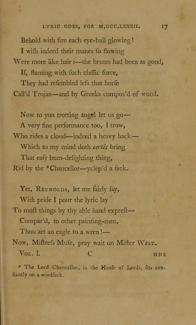 Behold with fire each eye-ball glowing! I wifh indeed their manes fo flowing Were more like hair:—the brutes had been as good, If, flaming with fuch clalTic force. They had refembled lefs that horfe Call’d Trojan—and by Greeks compos’d of wood. Now to yon trotting angel let ns go— A very fine performance too, I trow. Who rides a cloud—indeed a heavy hack— Which to my mind doth certh bring That eafy bum-delighting thing. Rid by the * Chancellor—yclep’d a fack. Yet, Reynolds, let me fairly fay. With pride I pour the lyric lay * To moft things by thy able hand exprefl;— Compar’d, to other painting-men. Thou art an eagle to a wren !— Now, Miftrefs Mufe, pray wait on Miller West. VoL. I. C ODE * The Lord Chancellor, in the Houfc of Lords, fits con- ftantly on a woolfack.