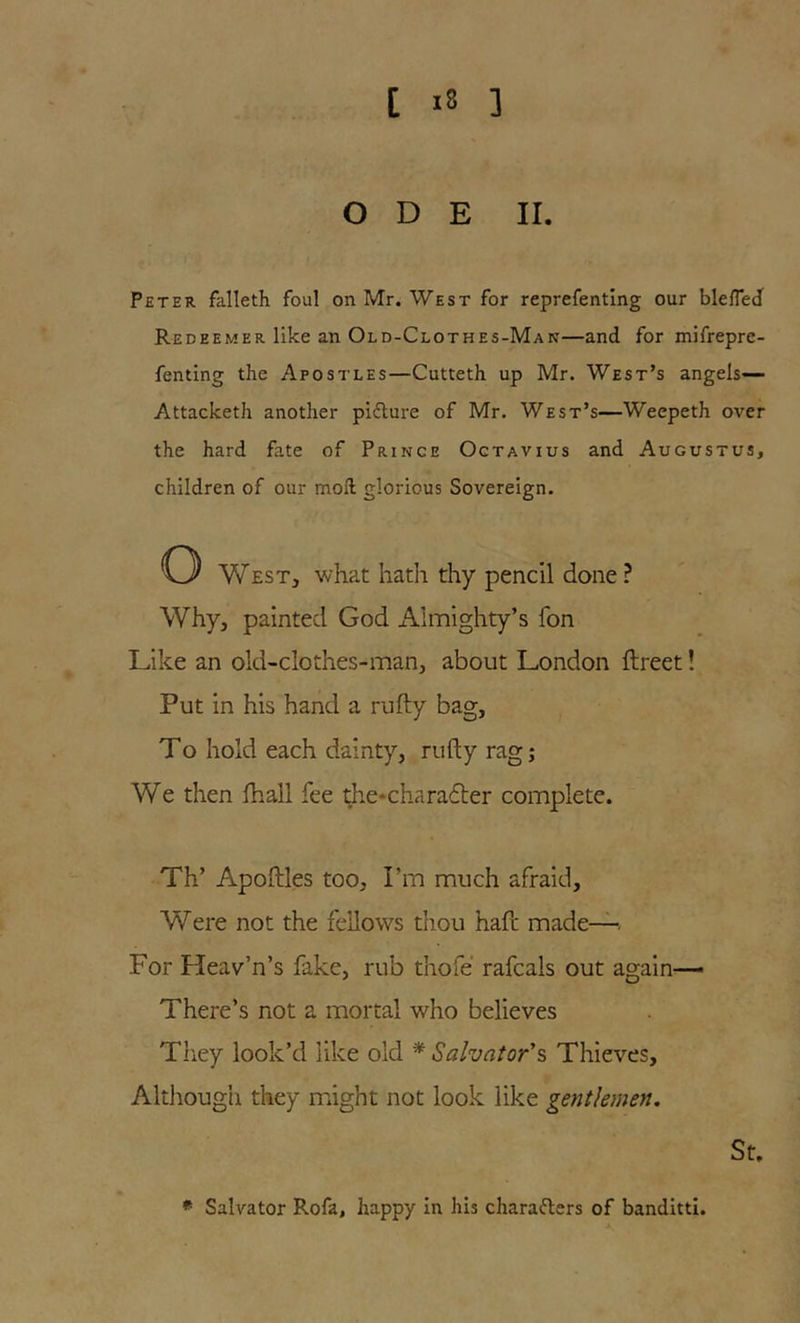 ODE II. Peter falleth foul on Mr. West for reprefenting our bleffecl Redeemer like an Old-Clothes-Man—and for mifrepre- fenting the Apostles—Cutteth up Mr. West’s angels—- Attacketh another pidlure of Mr. West’s—Weepeth over the hard fate of Prince Octavius and Augustus, children of our mod glorious Sovereign. o West, what hath thy pencil done ? Why, painted God Almighty’s fon Like an old-clothes-man, about London ftreet! Put in his hand a nifty bag, To hold each dainty, nifty rag; We then ftiall fee ^.e‘chara6ter complete. Th’ Apoftles too, I’m much afraid. Were not the fellows thou haft made— For Heav’n’s fake, rub thofe rafcals out again— There’s not a mortal who believes Tliey look’d like old * Salvator's, Thieves, Although they might not look like gentlemen. St. * Salvator Rofa, happy in his charaflers of banditti.