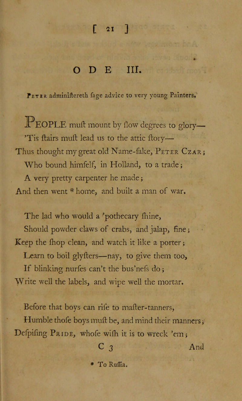 ODE III. fETiR adminiflereth fage advice to very young Painters,' muft mount by flow degrees to gloiy— ’Tis ftairs muft lead us to the attic ftory— Thus thought my great old Name-fakcj Peter Czarj Who bound himfelf, in Holland, to a trade j A very pretty carpenter he made j And dien went * home, and built a man of war. The lad who would a Apothecary fliine. Should powder claws of crabs, and jalap, fine; Keep the Ihop clean, and watch it like a porter; Learn to boil glyfters—nay, to give them too. If blinking nurfes can’t the bus’nefs do; Write well the labels, and wipe well the mortar. Before that boys can rife to mafter-tanners. Humble thofe boys muft be, and mind their manners Defpifing Pride, whofe wifh it is to wreck ’em; C 3 And •To Ruflia.