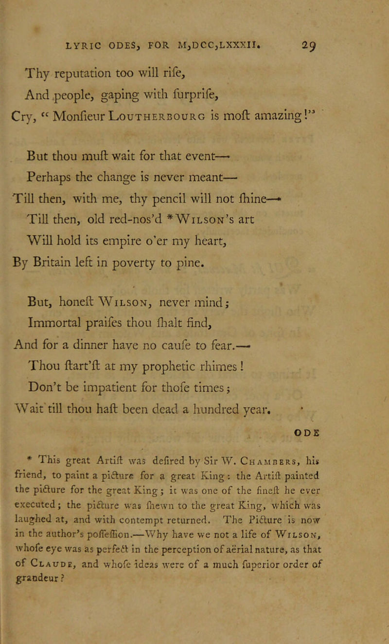 Thy reputation too will rife. And .people, gaping with furprlfe. Cry, Monfienr Loutherbourg is moft amazing!’^ But thou muft wait for that event— Perhaps the change is never meant— Till then, with me, thy pencil will not Ihine—• Till then, old red-nos’d * Wilson’s art Will hold its empire o’er my heart. By Britain left In poverty to pine. But, honeft Wilson, nevermind; Immortal praifes thou flialt find. And for a dinner have no caufe to fear.— Thou ftart’ft at my prophetic rhimes ! Don’t be impatient for thofe times; Wait'till thou haft been dead a hundred year. ODE * This great Artifl: was defired by Sir W. Chambers, his friend, to paint a pifturc for a great King: the Artifl: painted the pifture for the great King; it was one of the linefl he ever executed; the piftiire was fliewn to the great King, which was laughed at, and with contempt returned. The Pifture is now in the author’s polTeflion.—Why have we not a life of Wilson, whofe eye was as perfett in the perception of aerial nature, as that of Claude, and whofe ideas tvere of a much fuperior order of grandeur ?