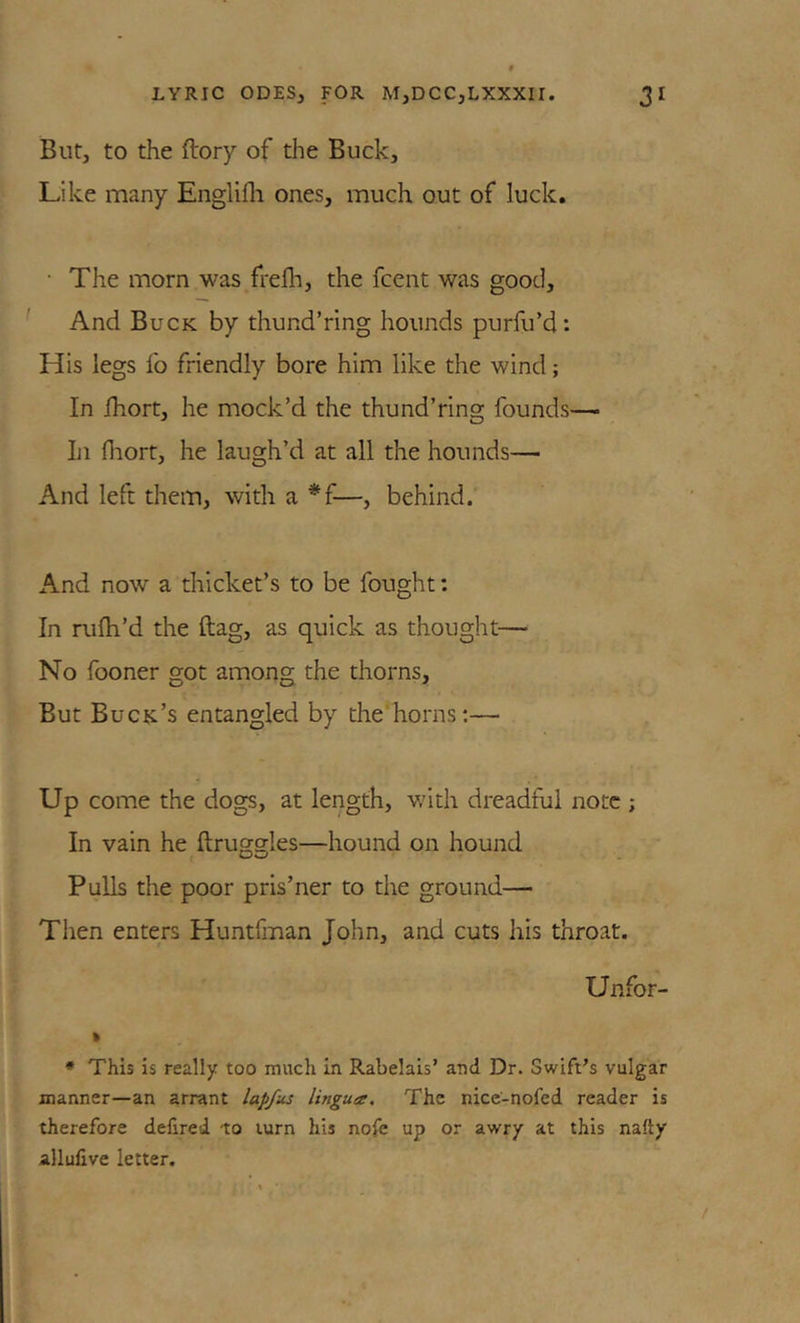 But, to the ftory of the Buck, Like many Englifli ones, much out of luck. • The morn was frelh, the fcent was good. And Buck by thund’ring hounds purfu’d: His legs fo friendly bore him like the wind; In ihort, he mock’d the thund’ring founds— Iji Hiort, he laugh’d at all the hounds— And left them, with a *f—, behind. And now a thicket’s to be fought; In rufli’d the ftag, as quick as thought— No fooner got among the thorns. But Buck’s entangled by the horns;— Up come the dogs, at length, v/ith dreadful note ; In vain he ftruggles—hound on hound Pulls the poor pris’ner to the ground— Then enters Huntfman John, and cuts his throat. Unfor- » * This is really too much in Rabelais’ and Dr. Swift’s vulgar manner—an arrant lapfus lingua. The nice'-nofed reader is therefore defired to turn his nofe up or awry at this nafty allufive letter.