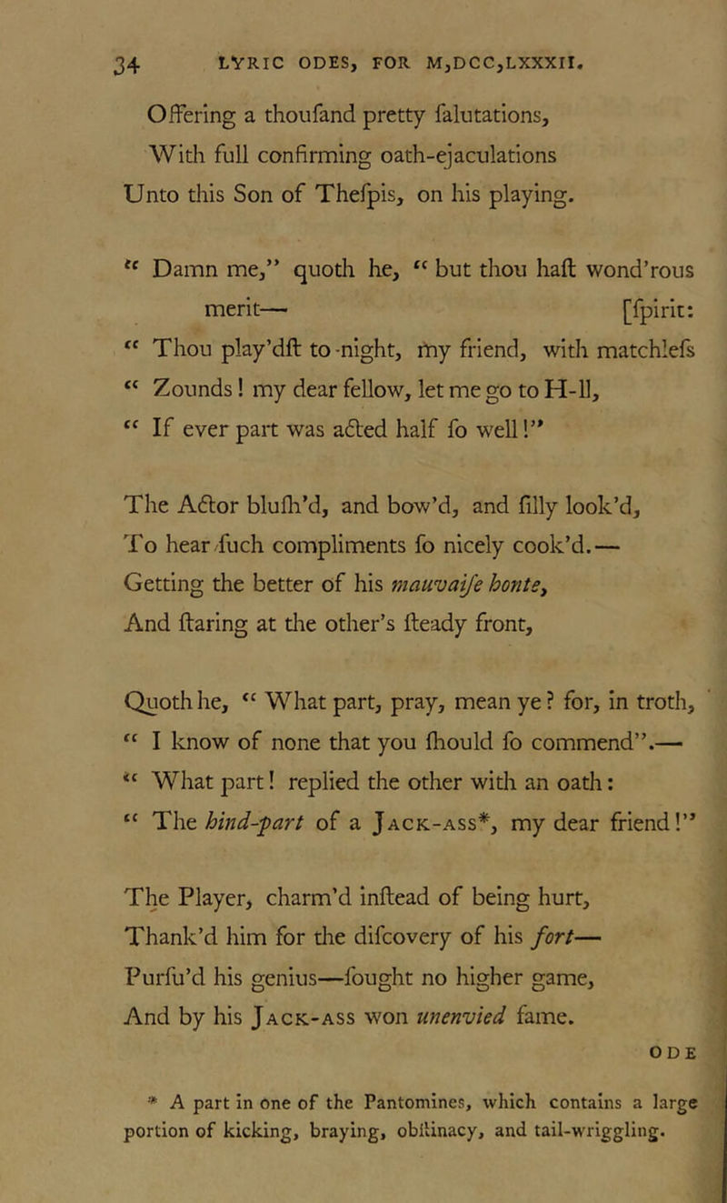 Offering a thoufand pretty falutatlons. With full confirming oath-ejaculations Unto this Son of Thefpis, on his playing. Damn me,” quoth he, but thou haft wond’rous merit— [fpirit: “ Thou play’dft to-night, rtiy friend, with matchlefs Zounds! my dear fellow, let me go to H-U, “ If ever part was adted half fo well!” The Adlor blufti’d, and bow’d, and filly look’d. To hear fuch compliments fo nicely cook’d.— Getting the better of his mauvai/e hontey And ftaring at die other’s fteady front. Quoth he, ‘‘ What part, pray, mean ye ? for, in troth, “ I know of none that you fhould fo commend”.— What part! replied the other widi an oath: “ Tho. hind-fart of a Jack-ass*, my dear friend!” The Player, charm’d inftead of being hurt. Thank’d him for die difcovery of his fort— Purfu’d his genius—fought no higher game. And by his Jack-ass won unenvied fame. ODE * A part in one of the Pantomines, which contains a large portion of kicking, braying, obllinacy, and tail-wriggling.