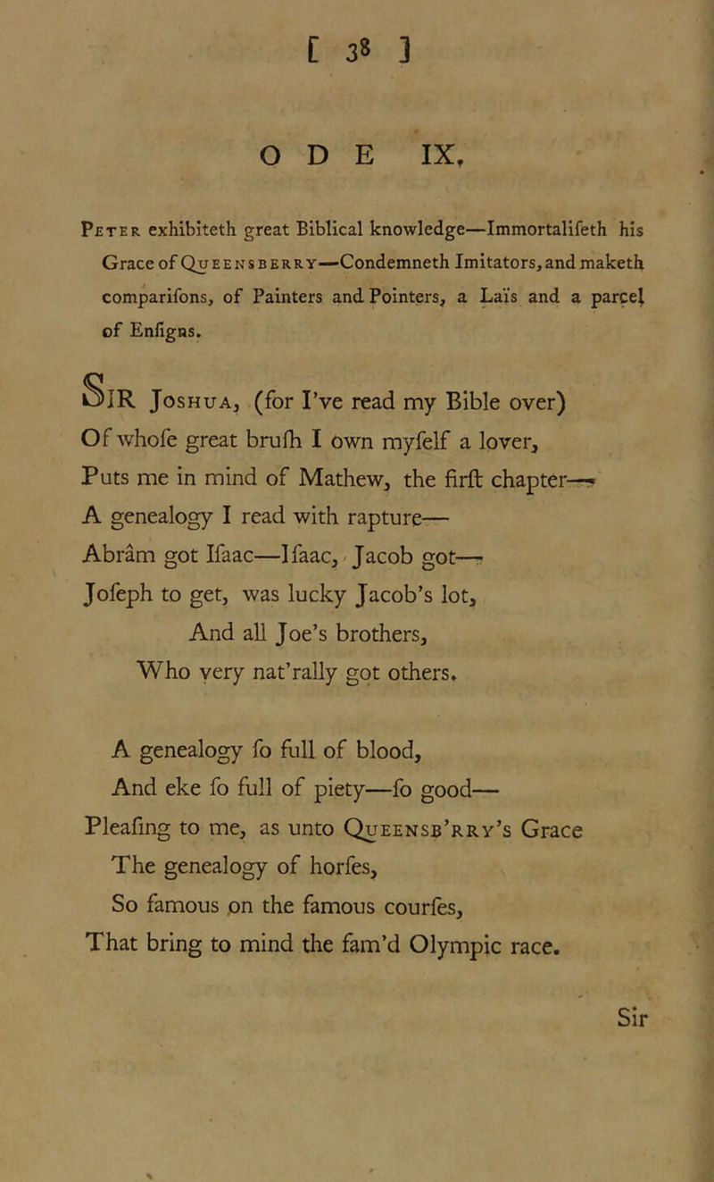 ODE IX, Peter exhibiteth great Biblical knowledge—Immortalifeth his Grace of Queensberry—Condemneth Imitators,and maketh comparifons, of Painters and Pointers, a Lai's and a parcel of Enfigns. Sir Joshua, (for I’ve read my Bible over) Of whofe great brufh I own myfelf a lover. Puts me in mind of Mathew, the firft chapter-— A genealogy I read with rapture— Abram got Ifaac—Ifaac,-Jacob got—r Jofeph to get, was lucky Jacob’s lot. And all Joe’s brothers. Who very nat’rally got others. A genealogy fo full of blood. And eke fo full of piety—fo good— Pleafing to me, as unto Queensb’rrv’s Grace The genealogy of horfes. So famous pn the famous courles. That bring to mind the fam’d Olympic race. Sir