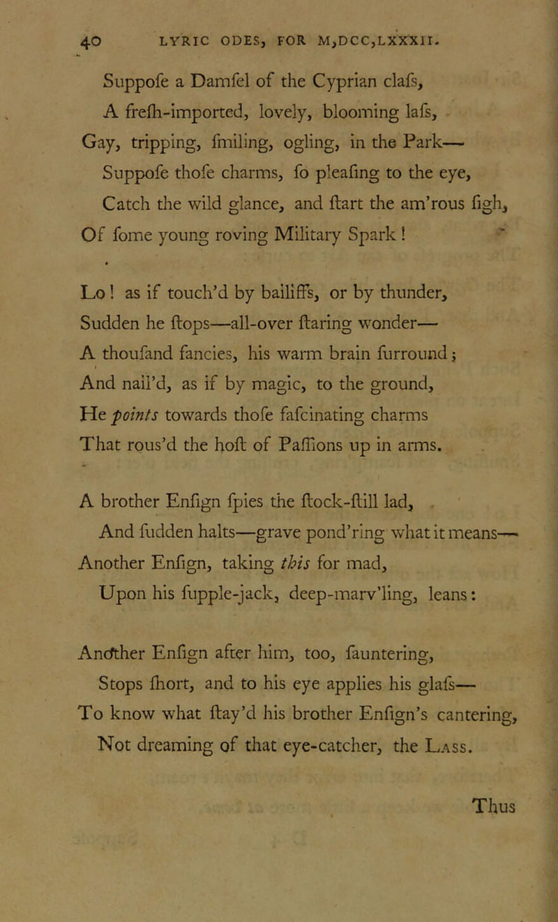 Suppofe a Damfel of the Cyprian clafs, A frefh-imported, lovely, blooming lafs. Gay, tripping, fmiling, ogling, in the Park— Suppofe thofe charms, fo pleafmg to the eye. Catch the wild glance, and ftart the am’rous figh. Of fome young roving Military Spark ! Lo! as if touch’d by bailiffs, or by thunder. Sudden he Hops—all-over flaring wonder— A thoufand fancies, his warm brain furround; And nail’d, as if by magic, to the ground. He points towards thofe fafeinating charms That rous’d the hofl of PalTions up in arms. A brother Enfign fpies the ftock-flill lad, , And fudden halts—grave pond’ring what it means- Another Enfign, taking this for mad. Upon his fupple-jack, deep-marv’ling, leans: Ancfther Enfign after him, too, fauntering. Stops flhort, and to his eye applies his glafs— To know what flay’d his brother Enfign’s cantering, Not dreaming of that eye-catcher, the Lass. Thus
