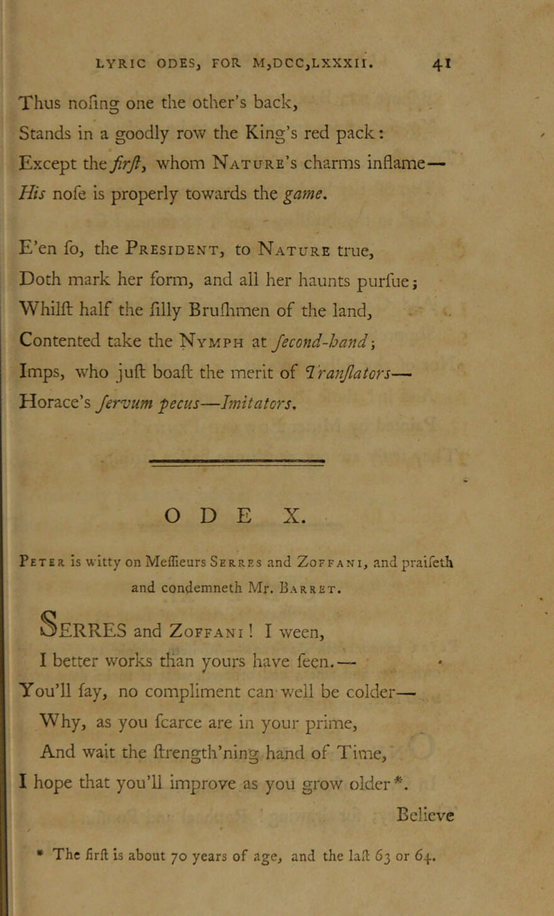 Thus nofmg one the other’s back, Stands in a goodly row the King’s red pack: Except the whom Nature’s charms inflame— His nofe is properly towards the game. E’en fo, the President, to Nature true. Doth mark her form, and all her haunts purfue; Whilft half the filly Bruflimen of the land. Contented take the Nymph at Jecond-hand Imps, who juft; boaft; the merit of Tranjlators— Horace’s Jervum pecus—Imitators, O D E X. Peter is witty on Meffieurs Serres and Zoffani, andpraifeth and condemneth Mr. Barret. OERRES and Zoffani ! I ween, I better wor’Ks tlian yours have feen.—• You’ll fay, no compliment can* well be colder—- Why, as you fcarce are in your prime. And wait the flrength’ning hand of Time, I hope that you’ll improve as you grow older Believe • The firft is about 70 years of age, and the lafl: 63 or 64.