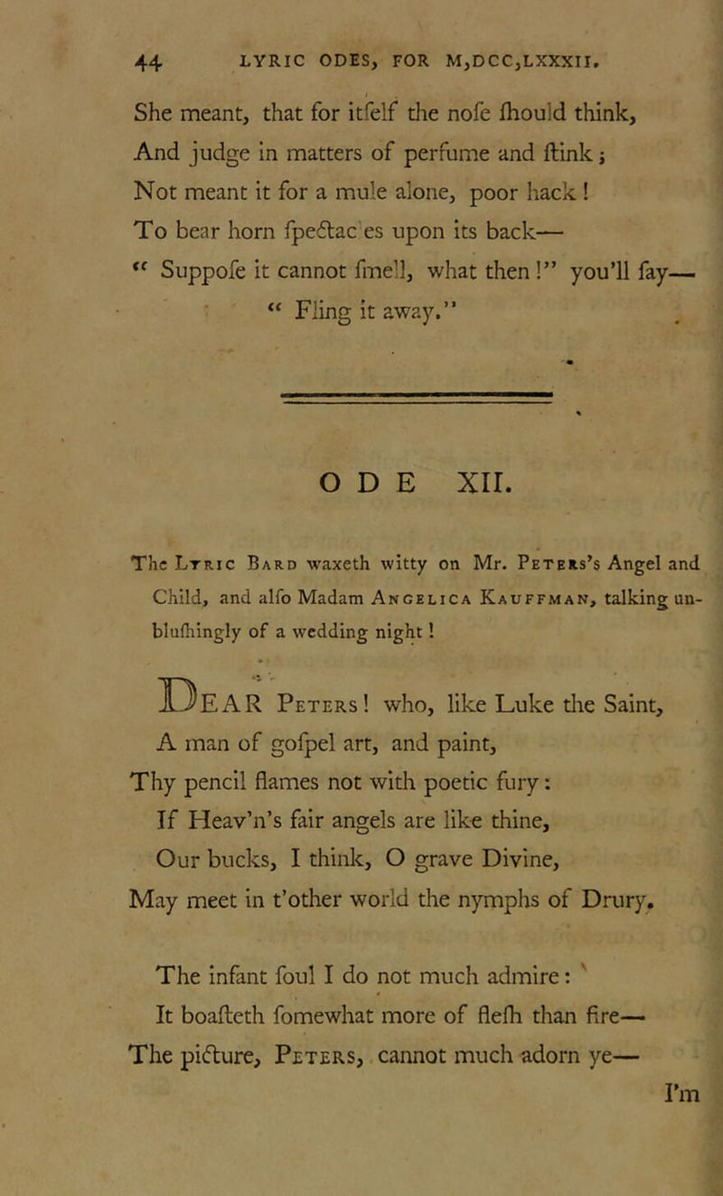 i She meant, that for itfelf die nofe fhould think. And judge in matters of perfume and ftink j Not meant it for a mule alone, poor hack ! To bear horn fpeflac es upon its back—  Suppofe it cannot fmell, what then !” you’ll fay— “ Fling it away,” ODE xir. The Ltric Bard waxeth witty on Mr. Peters’s Angel and Child, and alfo Madam Angelica Kauffman, talking un- blulhingly of a wedding night! 13eAR Peters! who, like Luke die Saint, A man of gofpel art, and paint. Thy pencil flames not with poetic fury: If Heav’n’s fair angels are like thine. Our bucks, I think, O grave Divine, May meet in t’other world the nymphs of Drury. The infant foul I do not much admire: ' It boafteth fomewhat more of flefh than fire— The pidure, Peters, . cannot much adorn ye— I’m