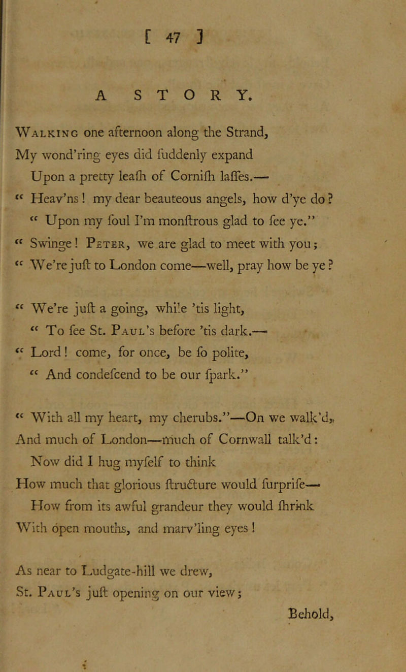 A STORY. Walking one afternoon along the Strand, My wond’ring eyes did fuddenly expand Upon a pretty leafli of Cornifli lafles.— Heav’ns ! my dear beauteous angels, how d’ye do ? “ Upon my foul I’m monftrous glad to fee ye.” Swinge! Peter, we are glad to meet with you; We’re juft to London come—well, pray how be ye ? We’re juft a going, while ’tis light. To fee St. Paul’s before ’tis dark.—■ Lord ! come, for once, be fo polite. And condefcend to be our Ipark.” With all my heart, my cherubs.”—On we wall<,’d„ And much of London—much of Cornwall talk’d; Now did I hug myfelf to think How much that glorious ftrudture would furprife— How from its awful grandeur they would ftirmk With open mouths, and marv’ling eyes ! As near to Ludgate-hill we drew, St. Paul’s juft opening on our view; Behold,