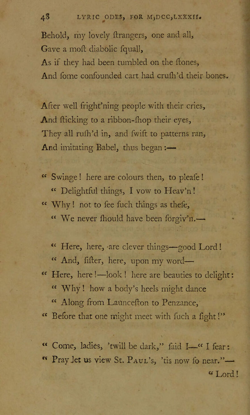 Behold, rhy lovely ftrangers, one and all. Gave a moft diabolic fquall. As if they had been tumbled on the ftones, And Ibme confounded cart had crufli’d their bones. After well fright’ning people with their cries. And flicking to a ribbon-fhop their eyes. They all rufh’d in, and fwift to patterns ran. And imitating Babel, thus began:— Swinge! here are colours then, to pleafe! Delightful things, I vow to Heav’n! Why I not to fee fuch things as thefe, “We never fhould have been forgiv’n.— “ Here, here, -are clever things—good Lord! And, fifter, here, upon my word— “ Here, here!—look ! here are beauties to delight: “ Why ! how a body’s heels might dance “ Along from Lanncefton to Penzance, Before that one might meet with fuch a fight “ Come, ladies, ’twill be dark,” faid I—“ I fear: “ Pray Jet us view St. Paul’s, ’tis now fo near.”— “ Lord!
