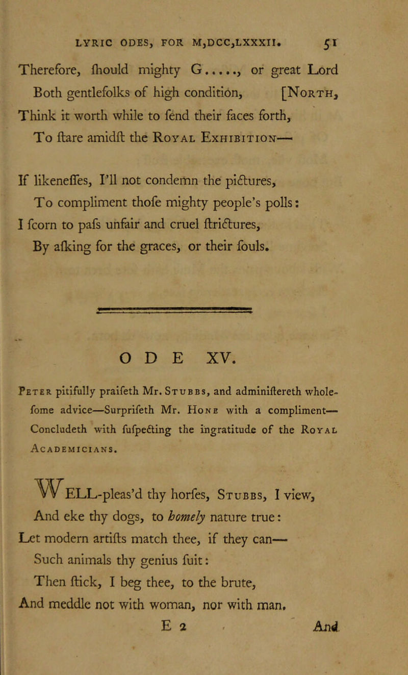 Therefore, fhould mighty G or great Lord Both gentlefolks of high condition, [North, Think it worth while to fend their faces forth. To ftare amidft the Royal Exhibition-— If likenefles, Pll not condemn the pictures, To compliment thofe mighty people’s polls: I fcorn to pafs unfair and cruel ftridlures. By alking for the graces, or their fouls. ODE XV. Peter pitifully praifeth Mr. Stubbs, and adminillereth whole- fome advice—Surprifeth Mr. Hone with a compliment— Concludeth with fufpefting the ingratitude of the Royal Academicians. Well -pleas’d thy horfes, Stubbs, I view, And eke thy dogs, to homely nature true: Let modern artifts match thee, if they can— Such animals thy genius fuit: Then ftick, I beg thee, to the brute, And meddle not with woman, nor with man, E 2 And
