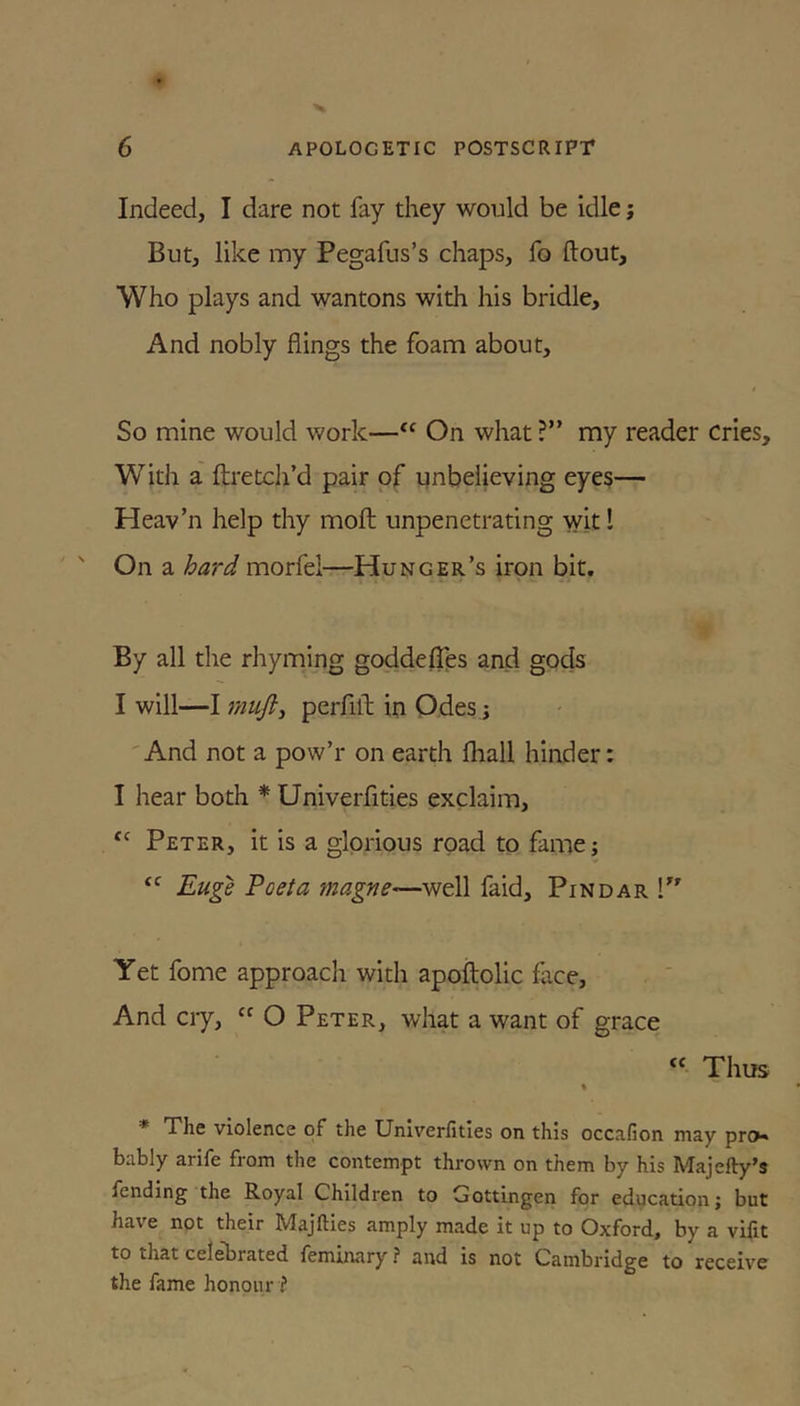 Indeed, I dare not fay they would be idle; But, like my Pegafus’s chaps, fo ftout. Who plays and wantons with his bridle. And nobly flings the foam about. So mine would work—On what ?” my reader cries. With a ftretch’d pair of unbelieving eyes— Heav’n help thy molt unpenetrating wit! On a hard morfel—Hunger’s iron bit. By all the rhyming goddefles and gods I will—I mujl^ perfilb in Odes j 'And not a pow’r on earth fliall hinder: I hear both * Univerfities exclaim, ‘‘ Peter, it is a glorious road to fame; “ Eu^ Poeta magne—well faid, Pindar T' Yet fome approach with apoftolic face. And cry, “ O Peter, what a want of grace “ Thus ♦ * The violence of the Univerfities on this occafion may pro* bably arife from the contempt thrown on them by his Majefty’s fending the Royal Children to Gottingen for education; but have not their Majfties amply made it up to Oxford, by a vifit to that cel^rated femiitary ? and is not Cambridge to receive the fame honour ?
