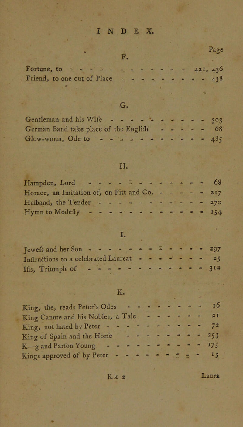Page F. Fortune, to - - - 421, 436 Friend, to one out of Place - 43 8 G. Gentleman and his Wife - - 303 German Band take place of the Englilh - _ _ - - 68 Glow-worm, Ode to - 485 H. Hampden, Lord - - 68 Horace, an Imitation of, on Pitt and Co. - - - - - 217 Halband, the Tender - 270 Hymn to Modefty - -- -- -- -- -- - 154 I. Jewels and her Son - -- -- -- X- -- - 297 Inftruftions to a celebrated Laureat - -- -- -- 25 Ifis, Triumph of -■'-----------31^ K. King, the, reads Peter’s Odes 16 King Canute and his Nobles, aTale - -- -- - 21 King, not hated by Peter - -- -- -- -- - 72 King of Spain and the Horfe - -- -- -- -253 K.—g and Parfon Young - -- -- -- -- - 17$ Kings approved of by Peter -  ^3 K k 2 Laura