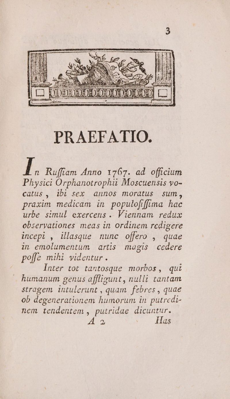 Physici Orphanotrophii Moscuensis vo- catus , ibi sex annos moratus sum, praxim medicam in populofffima hac urbe simul exercens . Viennam redux observationes meas in ordinem redigere incepi , illasque nunc offero , quae in emolumentum artis magis cedere po[e mihi videntur . Inter tot tantosque morbos, qui humanum genus afflisunt, nulli tantam stragem intulerunt , quam febres , quae ob degenerationem humorum in putredi- nem tendentem , putridae dicuntur. y » |... 4a