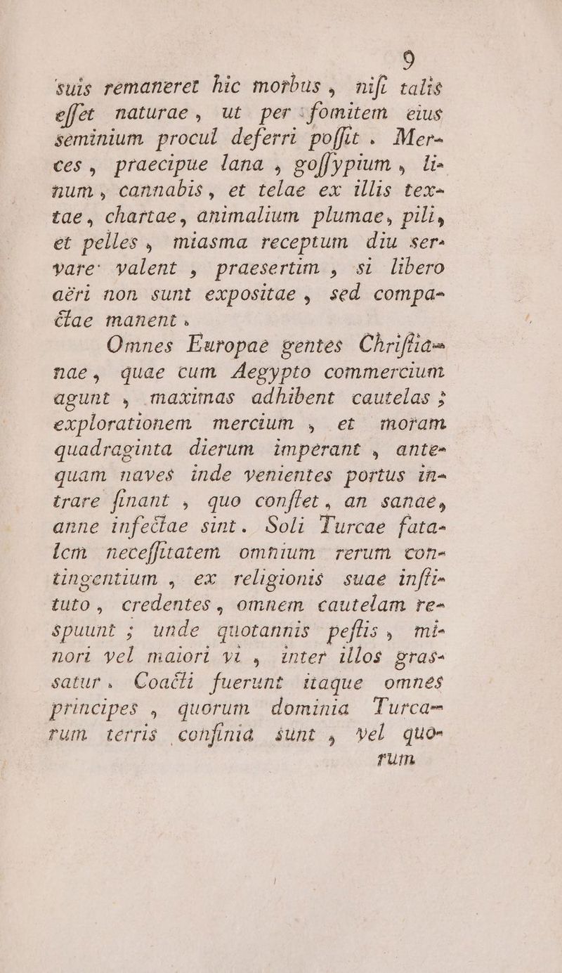 suis remaneret hic morbus ,. nift talis effet naturae, ut per fomitem eius seminium procul deferri poffit . Mer- ces , praecipue lana , go[[ypium ,. li- num, cannabis, et telae ex illis tex- tae, chartae, animalium plumae, pili, et pelles , miasma receptum diu ser. vare: yalent , praesertim , si libero aéri non sunt expositae , sed compa- Cae manent. Omnes Europae gentes Chrifiae nae, quae cum Zegypto commercium agunt , maximas adhibent cautelas 2 explorationem | mercium , et moram quadraginta dierum | imperant , ante- quam naves inde venientes portus in- trare fÁmant , quo conflet , an. sanae, anne infeciae sint. Soli Turcae fata- icm neceffitatem omnium rerum con- tingentium , ex religionis suae inffi- tuto, credentes , omnem cautelam re- spuunt ; unde quotannis peflis , mi- nori yel maiori yi , inter illos gras- satur. Coacti fuerunt itaque omnes principes , quorum dominia Turca- rum. terri$ cohfiniad $unt , Vel quo- rum