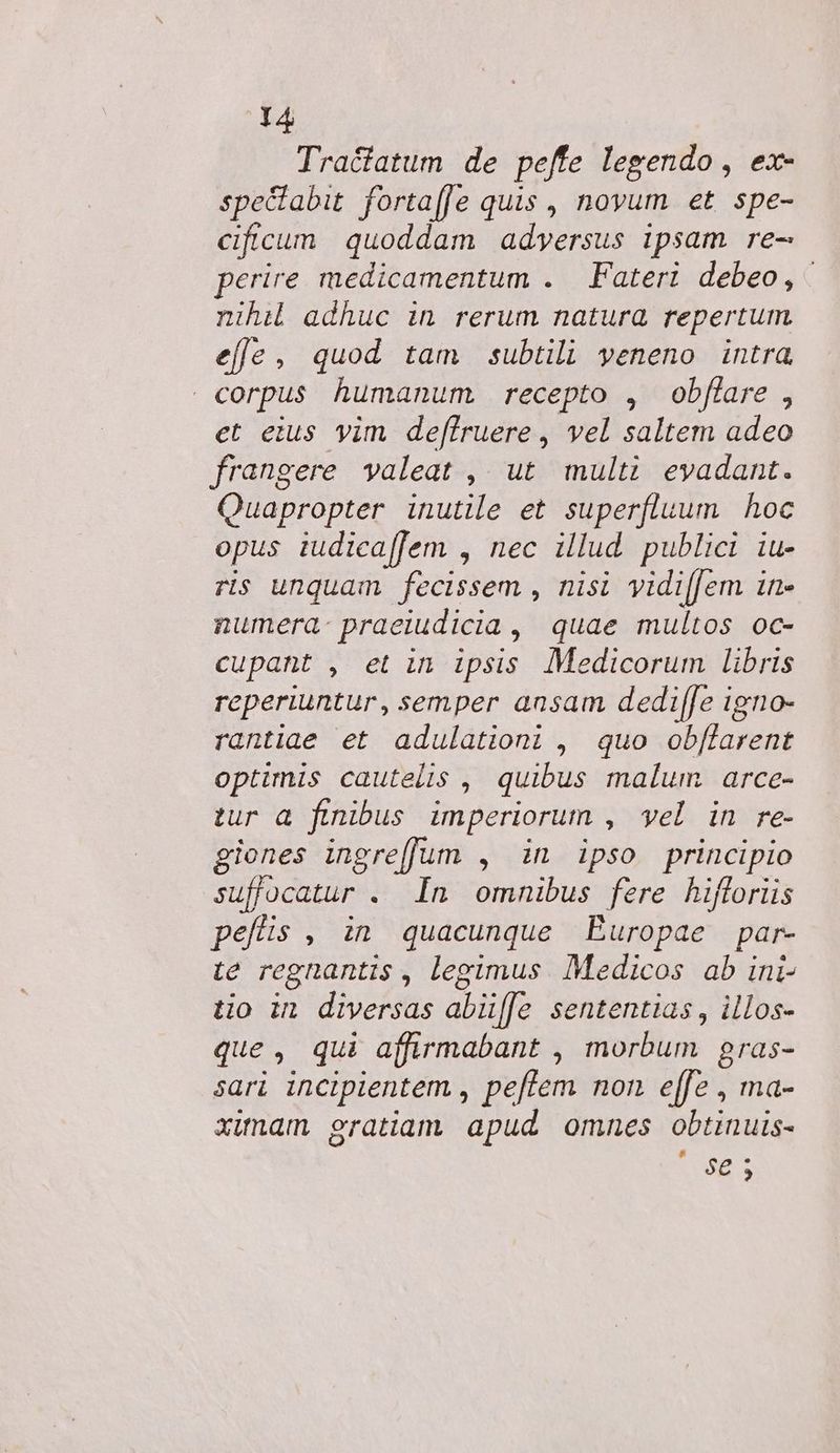 Tractatum de peffe legendo , ex- spe&amp;abit fortaffe quis , novum et spe- cificum quoddam adversus ipsam re- erire medicamentum . Fateri debeo, - nihi adhuc in rerum natura repertum. efe, quod tam subtili veneno intra corpus humanum. recepto , obffare , et eius yim de[lruere , vel saltem adeo frangere valeat ,| ut. multi evadant. Quapropter inutile et superfluum hoc opus iudica[fem , nec illud. publici iu- ris unquam fecissem , nisi yidi[[em in- numera: praeiudicia , quae multos oc- cupant , et in ipsis Medicorum libris reperiuntur, semper ansam dedi[fe igno- rantiae et adulation; , quo obf[farent optimis cautelis , quibus malum. arce- tur a finibus imperiorum , vel in re- giones ingrefJum , in ipso principio suffocatur . In omnibus fere hifloriis pellis , in quacunque Europae par- te regnantis , legimus. Medicos ab ini- tio in diversas abü[[e sententias , illos- que, qui affirmabant , morbum gras- sari incipientem , pe[lem non e[fe , ma- ximam gratiam apud omnes obtinuis- ORE S