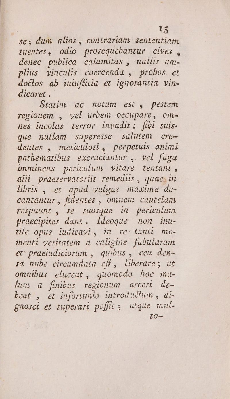 | T5 ses dum alios, contrariam. sententiam tuentes , odio prosequebantur cives , donec publica calamitas , nullis am- plius vinculis coercenda , probos. et doctos ab iniuffitia et ignorantia. Vin- dicaret . Statim ac notum est , pestem regionem , vel urbem occupare, om- nes incolas terror invadit; fibi suis- que nullam superesse salutem cre- dentes , meticulosi, perpetuis animi pathematibus excruciantur ,. yel fuga imminens periculum yitare tentant , alii praeservatorüis remediis , quae. in libris , et apud vulgus maxime de- cantantur, fidentes , omnem cautelam respuunt , se suosque in periculum praecipites dant. ldeoque non inu- tile opus iudicayi , in re tanti mo- menti yeritatem a caligine fabularam et' praeiudiciorum , quibus ,. ceu. den- sa nube circumdata eff, liberare; ut omnibus eluceat , quomodo hoc ma- lum a finibus regionum arceri de- beat y, et infortunio introducfum , di- gnosci et superari po[Jt ; utque mut i0-