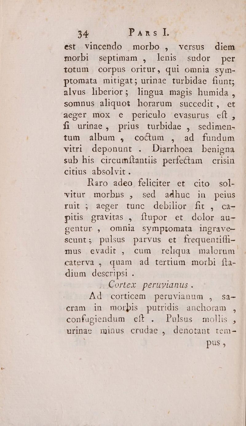 est vincendo morbo , versus diem morbi septimam , lenis sudor per t£0tum corpus OTrJtUr, qui Omnia Syin- promata mitigat; urinae turbidae fiunt; alvus liberior; lingua magis humida, somnus aliquot horarum succedit, et aeger mox e periculo evasurus EY. fi uringe, prius turbidae , PEINE tum. album , coctum , ad fundum vitri deponunt . JDiarrhoea benigna sub his circumítantis perfeCtam — crisin citius absolvit. Raro adeo feliciter et cito sol- vitur morbus , sed adhuc in peius ruit ; aeger tunc debilior fit , ca- - pitis gravitas , Ílupor et dolor au- gentur , omnia symptomata ingrave- scunt; pulsus parvus et frequentiffi-. mus evadit , cum reliqua. malorum. caterva , quam ad tertium morbi. (ia- dium descripsi . Cortex peruyianus . Ad corticem peruvianum , sa- cram 1n morbis putridis. anchoram , confugiendum eft . Pulsus mollis , urinae iginus crudae , denotant tem- pus,