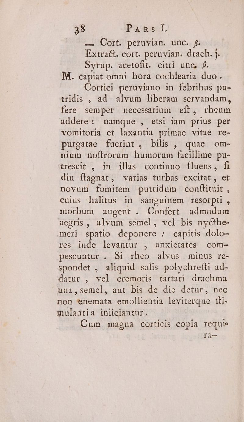 — Cort. peruvian. unc. f. Extract. cort. peruvian. drach. j. Syrup. acetofit. citri unc, f. M. capiat omni hora cochlearia duo. Cortici peruviano in febribus pu- tridis , ad alvum liberam servandam, fere semper necessarium eft, rheum addere: namque , etsi iam prius per vomitoria et laxantia primae vitae re- purgatae fuerint , bilis , quae om- nium noftrorum humorum facillime pu- trescit , in ills continuo fluens, fi diu flagnat, varias turbas excitat, et novum fomitem putridum conftituit , cuius halitus in sanguinem resorpti , morbum augent . Confert admodum aegris , alvum semel, vel bis nycthe- meri spatio deponere : capitis dolo- res inde levantur , anxietates com- peseuntur . $1 rheo alvus minus re- spondet , aliquid salis polychrefti ad- datur , vel cremoris tartari drachma una,semel, aut bis de die detur, nec non enemata emollientia leviterque fti- mulantia iniiciantur. Cum magna corticis copia requis ri-