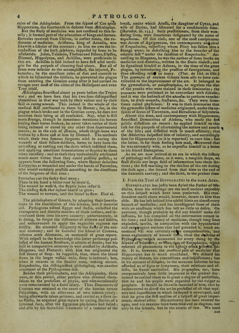 rules of the Afclepiades. From the fcljooi of Cos aroTe Hippocrates, the fourteenth in defcent from ALfculapi'us. But the ftudy of medicine was not confined to this fa- mily ; it formed part of the education of kings and-heroes. Hercules received from Chiron, in earlier times, the ru- diments of medicine. Ariftseus, king of Arcadia, was likewife a fcholar of the centaurs : to him we owe the in- troduction of the herb fylphium, fuppofed by fome to be afiafcetida. Jafon, Telamon, Thefeus and Peleus,Ulyfles, Diomed, Hippolytus, and Achilles, were proficients in this art. Achilles is faid indeed to have firft ufed verdi- gris for the purpofe of cleaning foul ulcers. But all of them were inferior to the accompli(hed, the injured, Pa- lamedes; by the excellent rules of diet and exercife to which he fubmitted the foldiers, he prevented the plague from entering the Grecian camp after it had carried its ravages over molt of the cities of the Hellefpont and even Troy itfelf. .CEfculapius flourifhed about 50 years before the Trojan war 5 and we have feen that his t wo fons diftinguifhed themfelves in that war both by their valour and by their (kill in curing wounds. This indeed is the whole of the medical (kill attributed to them by Homer ; for, in the plague which broke out in the Grecian camp, he does not mention their being at all confulted. Nay, what is (till more (trange, though he fometimes mentions his heroes having their bones broken, he never takes notice of their being reduced or cured by any other than fupernatural means; as in the cafe of Asneas, whofe thigh-bone was broken by a Hone call at him by Diomed. The methods which thefe two famous furgeons ufed in curing the wounds of their fellow-foldiers, feems to have been the extracting or cutting out the darts which infiidted them, and applying emollient fomentations orftyptics to them when necefiary : and to thefe they undoubtedly attributed much more virtue than they could poflibly poffefs ; as appears from the following lines, where Homer defcribes Eurypylus as wounded and under the hands of Patroclus, who would certainly pradtife according to the directions of the furgeons of that time : Patroclus cut the forky fteel away ; Then in his hand a bitter root he bruis’d, The wound he wafh’d, the ftyptic juice infus’d. The clofing fiefh that injlant ceas’d to glow; The wound to torture, and the blood to flow. Iliad xi. The philofophers of Greece, by adapting their fpecula- tions to the elucidation of this fcience, lent it material aid. Pythagoras vifited Egypt and India, collected the therapeutic and dietetic maxims of thofe nations, and in- troduced them into his own country: unfortunately, in f’o doing, he forgot the difference of climate and habits, and endeavoured to apply the vegetable regimen too ftriCtly. He attended diligently to the ftuSy of the ani- mal economy; and he founded the fchool of Crotona, whence arofe Alcmaeon, an anatomift of great repute. With refpeCt to the knowledge this latter perfonage pof- feffed of the human ftrufture, it admits of doubt; but his fkill in comparative anatomy is weil attefted by Ariftotle, Diogenes, and Plutarch: with him too originated the firft theory of deep: he fuppofed, that, when the blood flows in the larger veflels only, deep is induced; but, when it returns in the fmaller ones, waking occurs. Empedocles, the diftinguifhed philofopher, was another ornament of the Pythagorean feCt. Befides thefe philofophers, and the Afclepiades, there were, at this period, other perfons who devoted them- felves to the profeflion of phyfic, and who-occafionally were remunerated by a fixed falary. Thus Democetes of Crotona was retained at the court of the Samian tyrant Polycrates, with an allowance of two talents yearly: being afterwards taken prifoner, and carried as a (lave in- to Perfia, he acquired great repute by curing Darius .of a fprained foot, after the Egyptian phyficians had failed ; and alfo by his fuccefsful treatment of a tumour of the * bread, under which Atoda, the daughter of Cyrus, and wife of Darius, had laboured for a confiderable time. (Herodot. iii. 133.) Such praClitioners, from their wan- dering lives, were fometimes defignated by the name of WEgtoS'Evrai. Of this clafs, one of the moll confpicuous was Acron of Agrigentum, the contemporary an^ rival of Empedocles, refpedting whom Pliny has fallen into a ftrange error, in defcribing him as the founder of the empiric fedt “ under the fandtion of Empedocles.” Ac- cording to Diogenes, he was the author of fome books on medicine and dietetics, written in the Doric dialed!:; and he fignalized himfelf at Athens, in the time of the great plague, by introducing the pradtice of fumigations, and thus affording relief to many. (Pfut. de Ifid. et Ofir.) The gymnajia of ancient Greece feem alfo to have con- tributed to the improvement of the art. It belonged to the gymnafiarch, or palajlrophylux, to regulate the diet of the youths who were trained in thefe feminaries ; the yvp.vx.rea were prefumed to be converfant with difeafes; and it was the bufinefs of the oXsimian to perform venefec- tion, to drefs wounds, fradtures, &c. They were fome- times called phyficians. It was in thefe feminaries that the gymnaftic fyftem of medicine originated, under the au- fpices of Iccus of Tarentum, and Herodicus of Selymbria. About this time, and contemporary with Hippocrates, flouriflied Democritus of Abdera, who made the firft public diffedtion on record: he applied himfelf to this talk for the purpofe of afcertaining the nature and courfe « of the bile; and diffedted with fo much affiduity, that ^ the Abderites fufpedted him of infanity, and accordingly fent for Hippocrates (as it is reported) to cure him : but the latter, fo far from finding him mad, dfcfcovered that he was extremely wife, as he exprefles himfelf in a letter to his friend Damagetus. As we are now arrived at an era in which the hiftory of pathology will aflume, as it were, a tangible ftiape, we (hall divide our large field of information into three flec- tions ; the firft reaching to the decline of the art during the dark ages; the fecond from that time to the end of the fixteenth century 5 and the third, to the prefent time. I. From the Time of Hippocrates to the dark Ages, Hippocrates has juftly been ftyled the Father of Me- dicine, fince his writings are the mod ancient exprefsly on this fubjedt which have been preferved. His tran- fcendent merit alone would, however, fecure to him that title. He has left behind him ufeful hints on almoft every branch of medicine; and has inveftigated fome of them with an exadtnefs which has left us little to defire. On anatomy, though probably he did not himfelf make dif- fedtions, he has compiled all the information extant in his time ; and his theory of medicine, though long fince exploded, merits, in comparifon with the hypothetical and extsawagant notions that had preceded it, much en- comium. ^It was certainly*m%re comprehenfible, and more explanatory of known farts, than the dWftrine of PylhaaJrasp-vwh'ich accounted for every thing by the fcience of Tidmhiers ; or than;that of* Empedocles, which referred all phenomena to the agbncy oflaitliJtlrejfeal*)pi- rit. It is, however, the practical part of medicine’ that Hippocrates has fo much elucidated. We difcard his theory of Nature, his concodtions and infpiflations ; but in his account of difeafes, in the accurate hiftories he has afforded us of figns or fymptoms, their relations and ef- fedts, he (lands unrivalled. His prognojlics, too, have comparatively been little improved in the prefent day : indeed he carried them to fo great a degree of perfedtion, that he and his pupils w'ere regarded by the vulgar as prophets. It (hould be likewife recorded of him’, that he endeavoured to diveft the art he profefled of all that myf- teryand fuperftition in which he found it enveloped, and that he gave the firft outline of a fubjedt of great impor- tance, medical ethics. His authority has been revered for ages, and his maxims have been received as dogmas, not only in the fchools, but in the courts of law. We need — 1 not
