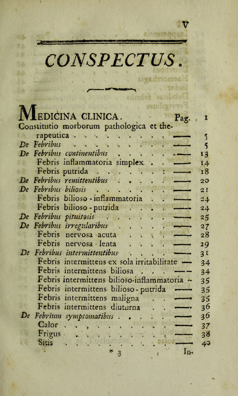 CONSPECTUS Medicina clinica. Pag. . t Constitutio morborum pathologica et the- rapeutica ^ De febribus >■».. — 5 De Febribus cojttmentibus 13 Febris infiammatoria simplex. . * —- 14 Febris putrida . * . . ^ : —— 18 De Febribus remitientibus ; * . . * 20 De Febribus biliosis * . —— 2,1 Febris bilioso-infìammatofia . * ^ 24 Febris bilioso-putrida .... 24 De Febribus pituitosis —25 De Febribus irregidarihus , . . , . —* 27 Febris nervosa acuta . . 28 Febris nervosa lenta . * . . — 29 De Febribus intermittentibus .... •—— 31 Febris intermittens ex sola irritabilitate — 34 Febris intermittens biliosa . . . 34 Febris intermittens bilioso-inflammatoria - 35; Febris intermittens bilioso-putrida —- 35 Febris intermittens maligna . . —«* 3^ Febris intermittens diuturna . . — 36 De Febriim symptomatibus —. 36 Calor — 37 Frigus 38 Siùs . , —. 40 ^2 /