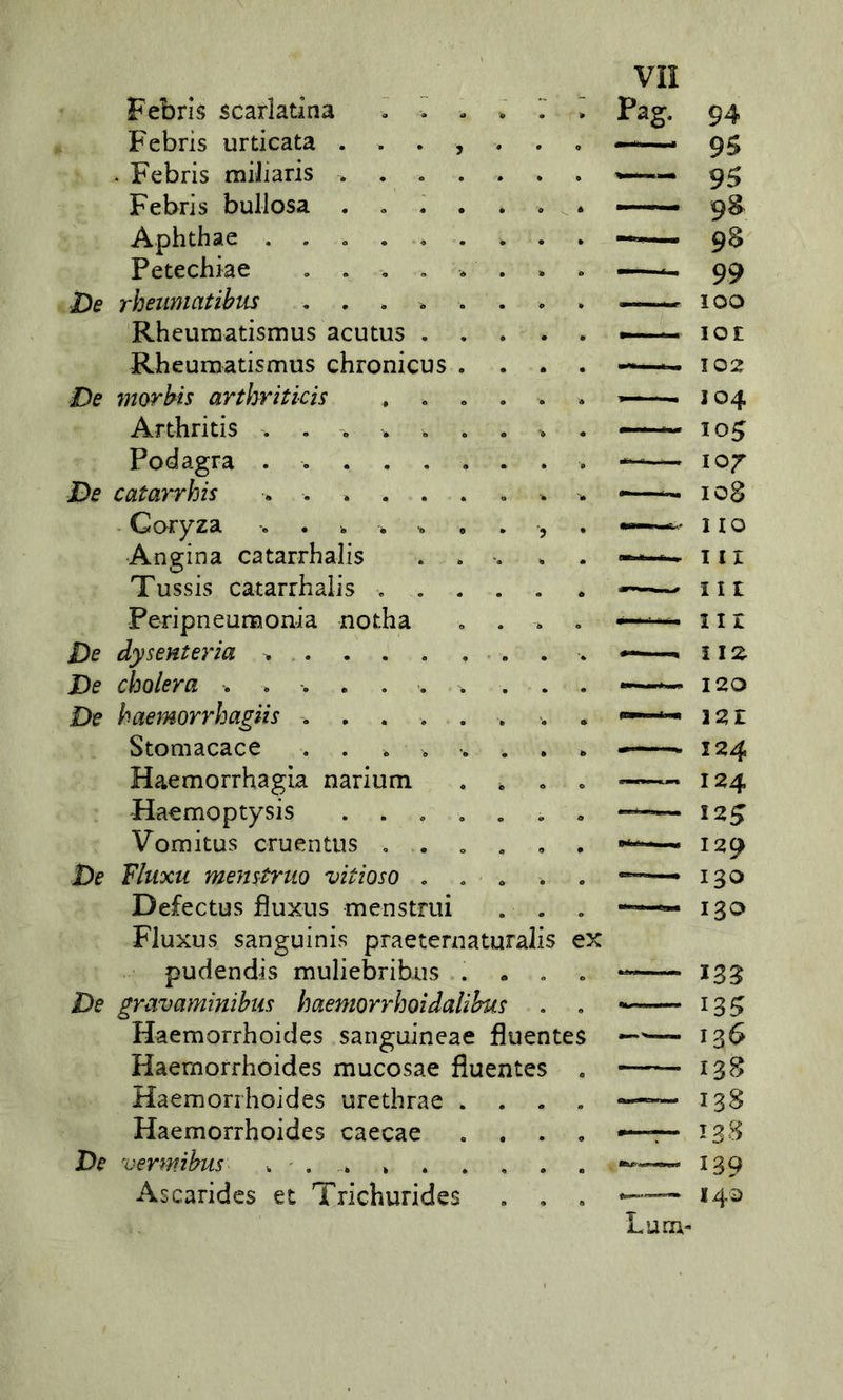 Febrìs scarlatìna . > - . Pag. 94 Febrìs urticata . . . , . 9S - Febrìs miJiaris .... w.™. 95 Febrìs bullosa .... 9S Aphthae . . . ... . 9S Petechìae , . , , . — 99 De rheumatihus .... . 100 Rheuraatisnius acutus . . . lOI Rheuruatìsmus chronìcus . 102 De morhis arthrìtìcìs , ^ ■■ - 304 Arthrìtìs . . . . . . 105 Podagra ...... — 107 De catarrhìs . 108 Coryza ....... ■5 1 IO Angina catarrhalis . . III Tussis catarrhalis . 111 PeripneuiBonia notha 11 r De dysenteria —, ì IZ De cholera ....... . 120 De haemorrhagiìs ..... 321 Stomacace .... . , 124 Haemorrhagia narium 0 124 Haemoptysis .... . a 125 Vomitus cruentus . . . ■« 129 De Fhixu menstruQ vitioso . . , 130 Defectus fiuxus menstrui . . Fluxus sanguinis praeternaturalis ex 130 pudendis muliebrihus . • 0 135 De gravaminihiis haemorrhoìdaliìms * 135 Haemorrhoides sanguineae fluentes 136 Haemorrhoides mucosae fluentes — I3B Haemorrhoides urethrae . 138 Haemorrhoides caecae 133 De vermihus ... » 139 Ascaridcs et Trichurides 140 Luca-