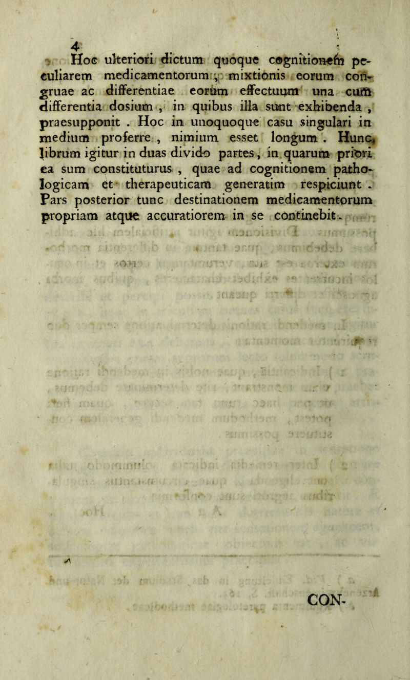 Hoc ulteriori dictum quoque cognitioneèi pe- euliarem medicamentorum(;,i: mixtionis eorum con- gruae ac difFerentiae eorùm effectui^n una cuift differentia dosium in quibus illa simt exbibenda , praesupponit . Hoc in uiioquoque casa singulari iti medium profcrre , nimium esset longum . Hunc, (ibrum igitur in duas divido partes, in quarum priori ea sum constituturus , quae ad cognitionem patho- logicam et- therapeuticam generatim respiciunt . Pars posterior tunc destinationem medicamentprum propriam atqiie accuratiorem in se còntinebitv CON-