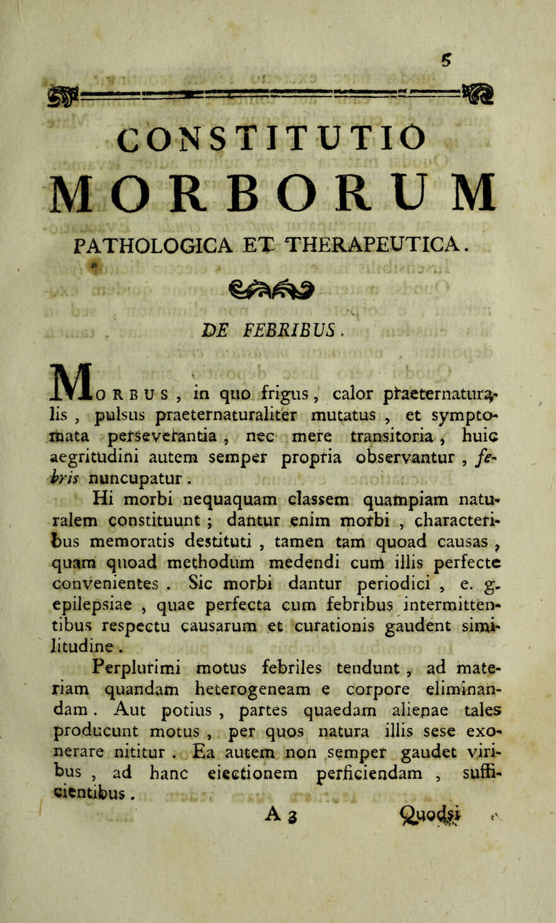 CONSTITUTIO MORBORUM PATHOLOGICA ET THERAPEUTICA. DE FEBEIBVS. 0 R B U s , in quo frigus , calor ptaet^rnatur^- lis , pulsiis praeternaturaliter mutatus , et sympto- mata petSevci'antia, nec mere transitoria &gt; buia aegritudiui autem semper propria observantur , fe^ hris nuncupatur. Hi morbi nequaquam classem quatnpiam natu-» ralem constituunt ; daiitur enim motbi , characteri* bus memoratis destituti , tamen tam quoad causas ^ quara quoad methodum medendi cum illis perfecte convenientes . Sic morbi dantur periodici , e. g. epilepsiae , quae perfecta cum febribu$ intermitten- tibus respcctu causarum et cutationis gaudent simi- litudine . Perplurimi motus febriles tendunt, ad mate- riam quandam heterogeneam e corpore eliminan- dam. Aut potius , partes quaedam aliepae tales producunt motus , per quos natura illis sese exo- nerare nititur . Ea autem non semper gaudet viri- bus , ad hanc eieetionem perficiendam , suffi- cicntibus. A 3