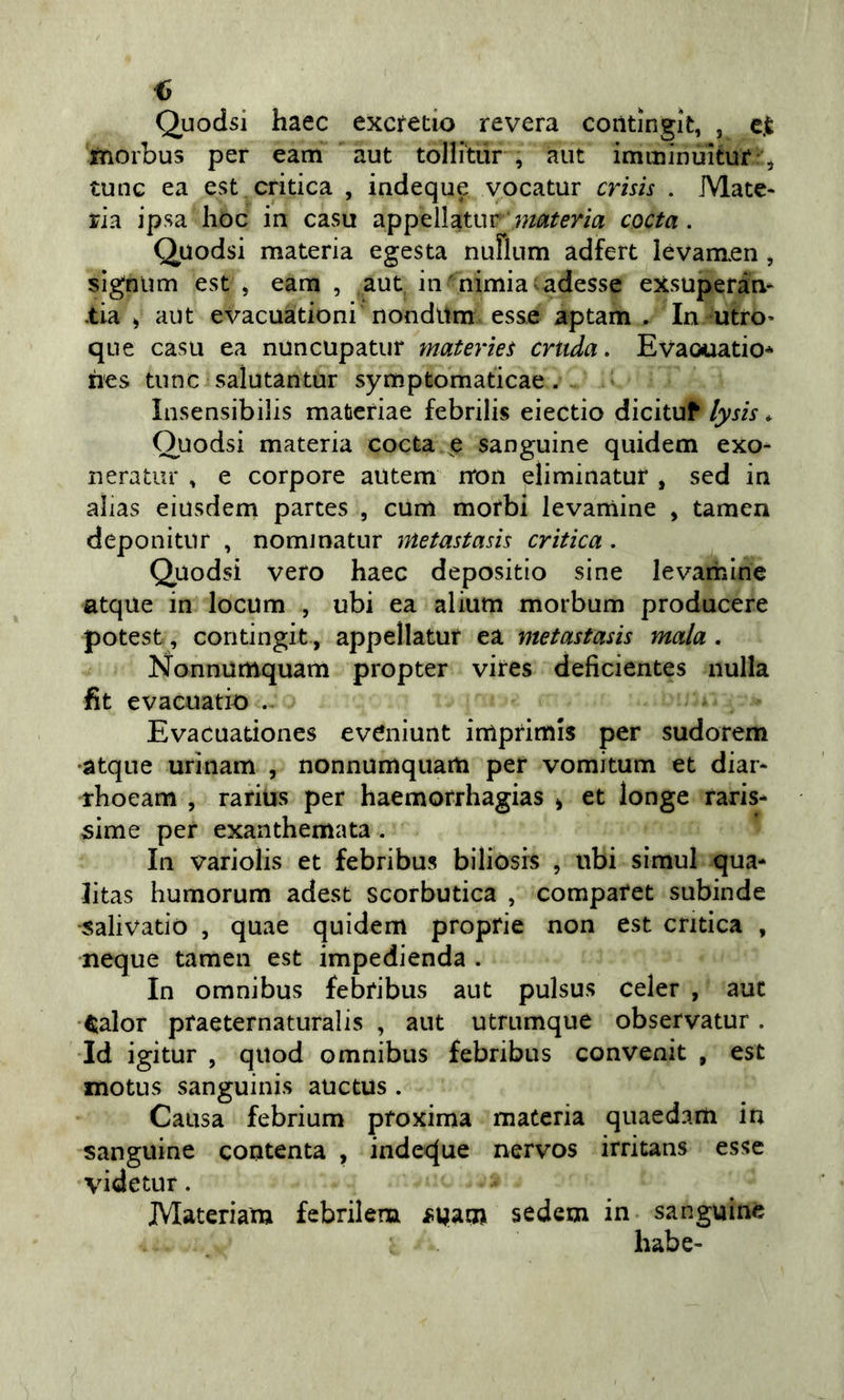 Quodsi haec excretio revera contingit, , c.t xnorbus per eam aut tollitur , aut imininuitur ^ tunc ea est critica , indeque vocatur crish . Mate- ria ipsa hoc in casu appellatur coda. Quodsi materia egesta nuriiim adfert lévamen, sìgnum est , eam , aut, in nimia adesse exsuperàn- •tia ^ aut evacuàtioni nondttm esse aptam . In utfo- que casu ea nuncupatur materìet cruda. Evaoiuatio* hes tnnc salutantur symptomaticae. Insensibilis mafcefiae febrilis eiectio dicituf lysis * Quodsi materia cocta e sanguine quidem exo- neratur , e corpore autem rron eliminatur , sed in alias eìusdem partes , cum morbi levamine , tamen deponitur , nomjnatur metastam crìtica. Quodsi vero haec depositio sine levamine atque in locum , ubi ea alium morbum producere potest, contingit, appellatur ea metastasis mala . Nonnumquam propter viires deficientes nulla fit evacuati^) . Evacuationes eveniunt inìpfimis per sudorem •atque urinam , nonnumquam per vomitum et diar- rhoeam , rarius per haemorrhagias ^ et longe raris* 5Ìme per exanthemata . In variolis et febribus biliòsis , ubi simul qua- litas humorum adest scorbutica , compafet subinde •salivatiò , quae quidem proprie non est critica , •ncque tamen est impedienda . In omnibus febribus aut pulsus celer , aut tialor praeternaturalis , aut utrumque observatur. Id igitur , qiiod omnibus febribus convenit , est motus sanguinis auctus . Causa febrium pfoxima materia quaedam in sanguine contenta , inde&lt;^ue nervos irritans esse videtur. Materiam febrilem fpam sedem in sanguine habe-