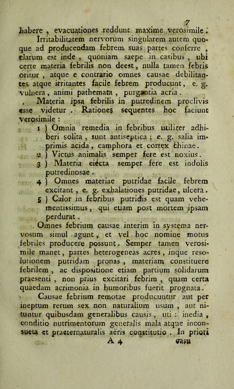 liabere , evacuationes reddunt maxime verosimile *: Irritabilitatem nervonim singularem autem quo- que ad producendam febrenx suas partes coiiferre , darum est inde , quoniam saepe in casibus , ubi certe materia febrilis non deest, nulla tamen febris oritur , atque c contrario omnes causae debilitai!- tes atque irritantes facile febrem ptoducunt, e. g. vulnera, animi pathemata , purgantia acria . , Materia ipsa febrilis in putredinem proclivis esse videtur . Ratione^ sequentes hoc faciunt Verosimile : 1 ) Omnia remedia in febribus utili ter adhi- beri solita , sunt antis^ptica ; e. g. salia im- primis acida , camphora et cortex thinae. 2 ) Victus animalis sempet fere est noxius. 3 ) Materia eittcta sempet fere est indolis putredinosae * 4 ) Omnes materiae putridae facile febrem excitant , e. g. exhalationes putridae, ulcera. 5 ) Caler in febribus putridis est quam vehe- mentissimus, qui edam post mortem ipsam perdufat. , Omnes febrium causae interim in systema ner- vosum simul agunt, et vel hoc nomine motus febriles producete possunt. Semper tamen verosi- mile manet, partes heterogeneas acres , inque reso- lutionem putridam pronas , materiam constituere febrilem , ac dispositione edam partium solidarum praesenti , non prius excitari febrim , qu^m certa quaedam acrimonia in humoribus fuerit prognata/ Causae febrium temotae producuntur aut per ineptum rerum sex non naturalium usum , ant ni- tuntur quibusdam generalibus causis, ud : inedia , conditio nutrimentorum genefalis mala atque incon- sueta et praetetnaturalis aèris constitudo . In priori A4 ^