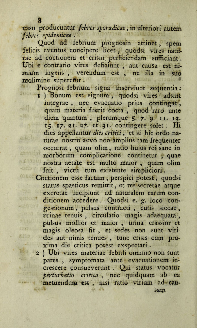 casa producLuitur fehres sporadicae ^ in uìttrlon autcm febr es epidemicae . Q^aod ad febrium prognosin attinct , spém felicis eventus concipere licet , quodsi vires nata- rae ad coctionem et crisin perficiendam sufficiant. tJbi e contrario vires deficiunt , aut causa est ni- mium ingens , verendum est , ne illa in suo molimine superetlir . Prognosi febrium signa inservìunt sequentia; 1 ) Bonum est signUm , quodsi vires adsiiìt integrae , nec evacuatio prius contingat ', quam materia fuerit cocta , quod raro ante diem quartum , plerumque 5. 7. 9. ii. 13. 15. 17. 21. 27. et 31. Gontingere solet . Hi dies appellantur dies critici ^ et si hic ordo na* turae nostro aevo non àmplius tam frequenter occurrat , quam olim, ratio huius rei sane in morborum complicatione continetur ^ quae nostra aetate est multo maior , quam olim fuit , victu tum existente simpliciori. Coctionem esse factam , perspici potest, quodsi status spasticus remittit, et res secretae atque excretae incìpiunt ad naturalem earum con- ditionem accedere. Quodsi e. g. loco con- gestionum, pulsus contracti , cutis siccae, nrinae tenuis , circulatio magis adacquata , pulsus mollior et maior ^ urina crassior et magis oleosa fit , et sedes non sunt viri- des aut nimis tenues j tunc crisis cum prò- xima die critica potest exspectari . 2 ) Ubi vires materiae febrili omnino non sunt pares , symptomata ante evacuationem in- crescere gonsueverunt . Qui status vocatur pertiirbatio critica , nec quidquam ab ea metuendum est , nisi ratio virium ad &gt; cau- sarli