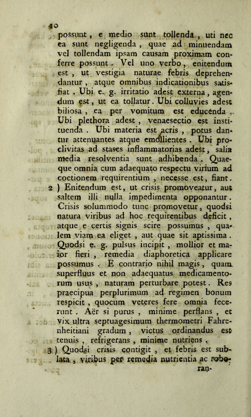 possimi:, e ipedio sunt tollenda , uti nec ea sunt neglig^nda , quae ad minuendam vel tollendam ipsam causam proximam con- ferre possunt . Vel uno verbo, enitendum est , ut vestigia naturae febris deprehen- dantur , atque omnibus indicationibus satis* iiat . Ubi e. g. irritano adest externa, agen- <lum est, ut ea tollatur. Ubi colluvies adest biliosa , ea per vomitum est educènda .. Ubi plethora adest , venaesectio est insti- tuenda . Ubi materia est acris , potus dan«^ tur attenuantes atque cmdllientes . Ubi pro- clivitas ad stases inflammatorias adeèt^ salia media resolventia sunt adhibenda . Quae- que omnia cum adacquato respectu virium ad coctionem requirentium , necesse est, fiant. 2 ) Enitendum est, ut crisis promoyeatur, aut saltem illi nulla impedìmenta opponantur. Crisis solummodo tunc promovetur, quodsi natura viribus ad hoc requirentibus deficit, atque e certis signis scire possumus , qua- lem viarn ea eliget , aut quae sit aptissima. Quodsi e. g. pulsus incipit , mollior et ma- ior fieri , remedia diaphoretica applicare possumus . E contrario nihil magis, quam, superfluus et non adaequatus medicamento- rum usus , naturam perturbare potest. Res praecipua perplurimum ad regimen bonum respicit , quocum veteres fere omnia fece- runt . Aer si purus , minime perflans , et vix ultra septuagesimum thermometri Fahre- nheitiani gradum , victus ordinandus est tennis , refrigerans , minime nutriens ^ 3 ) Quodsi crisis contigit , et febris est subb- iata , viribus pei^ remedia nutrientia ac robot