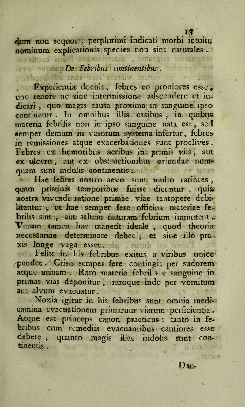 dum non seqnor , perplurimi indicati morbi intuita nominum. explicationis species non sint naturaks , : De ¥ebrihiis contìnentihiis . Experientia do cult, febres eo proniores essev uno tenore ac sine intermissione adscendere et lu- di cari , quo magis causa proxima im sanguine* ipso continetur . In omnibus illis casibus inv quibus materia febrilis non in ipso sanguine nata, est, sed «emper demum in vasorum sj^stèma ìnfértur, febres- in remissiones atque exacerbationes sunt proclives . Febres ex humoribus acribus in primis viis, aut ex ulcere'&gt; aut ex obstriictionibus oriundae num- quam sunt indolis Gontinentis-i. Hae febres nostro aevo sunt multo rariores , quam pristink temporibus fuìsse dicuntur , quia nostra vivendi ratione primae viae tantopere debi- ikantur ^ ut bae semper fere officina materiae fe» brilis sint aut sakem naturam febrium immutent ^ Verum tamen hae manerit ideale , quod theoria necessariae determinare debet , et sine ilio pra- xis longe vaga esset. Felix in. hk febribus exifcus a viribus unice’ /pendèt. Crisis semper fere contingit per sudorem atque urinam . Raro materia febrilis e sanguine in priraas vias deponitur , raroquo inde per vomitum aut alvum evacuatup. Noxia igitiir in his febribus sunt omnia medi- camina evacuationem primarum viarom perficientia* Atque est princeps canon practicus : tanto in fe- bribus ctim remediis evaciiantibus cautiores esse debere ^ quanto magis illae indolis sunt con- tili entis Daru