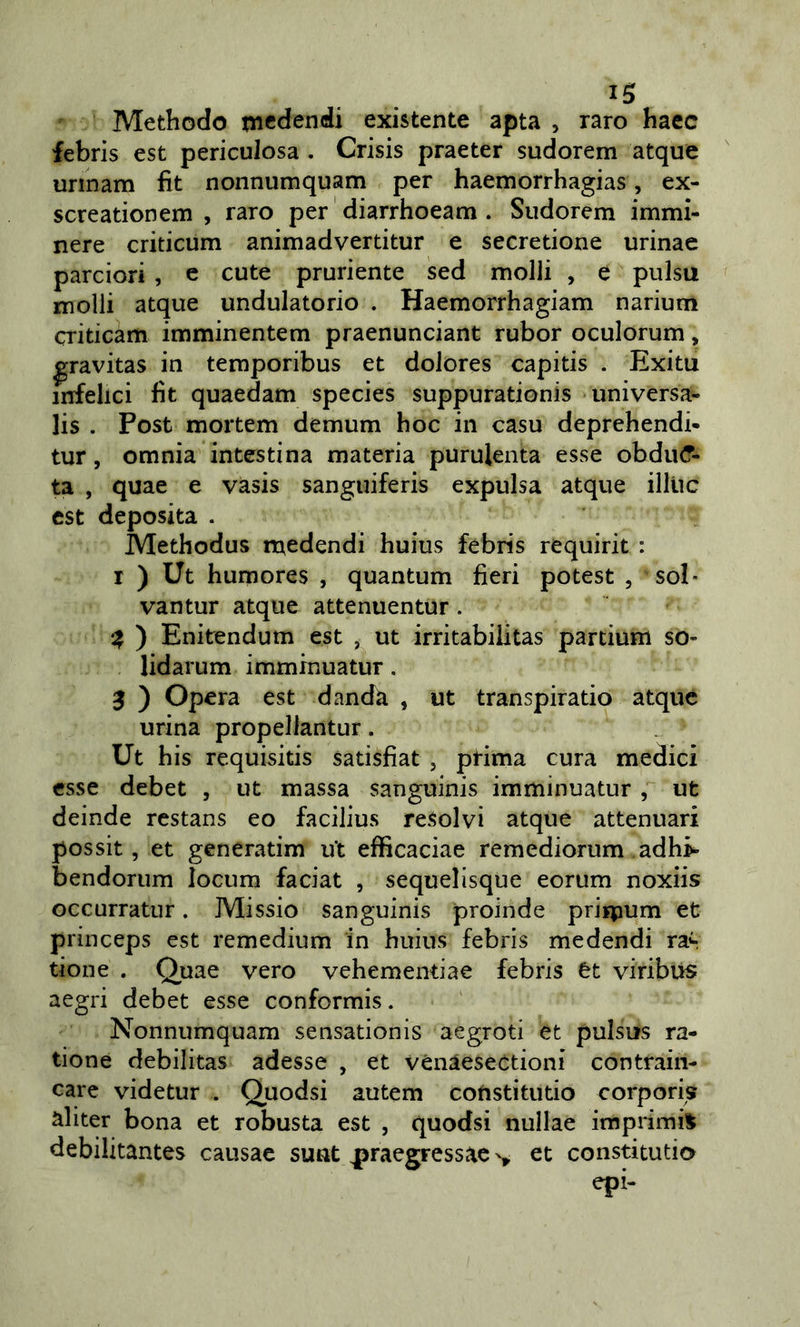 Methodo mcdendi existente apta , raro haec febris est periculosa . Crisis praeter sudorem atque unnam fìt nonnumquam per haemorrhagias, ex- screationem , raro per diarrhoeam . Sudorem immi- nere criticum animadvertitur e secretione urinae parciori , e cute pruriente sed molli , e pulsa molli atque undulatorio . Haemorrhagiam narium criticam imminentem praenunciant rubor oculorum, ^ravitas in temporibus et dolores capitis . Exitu infelici fit quaedam species suppurationis universa- lis . Post mortem demum hoc in casu deprehendi* tur, omnia intestina materia purulenta esse obdiK?- ta , quae e vasis sanguiferis expulsa atque illiic est deposita . Methodus medendi huius febris requirit : I ) Ut humores , quantum fieri potest , sol- vantur atque attenuentur. ^ ) Enitendum est , ut irritabiiitas partium so- lidarum imminuatur. j ) Opera est dandà , ut transpiratio atque urina propellantur. Ut his requisitis satisfiat , prima cura medici esse debet , ut massa sanguinis imminuatur , ut deinde rcstans eo facilius resolvi atque attenuar! possit, et generatim ut efficaciae remediorum adh&gt; bendorum locum faciat , sequelisque eorum noxiis occurratur. Missio sanguinis proinde priipum et princeps est remedium in huius febris medendi ras tione . Quae vero vehementiae febris èt viribus aegri debet esse conformis. Nonnumquam sensationis aegroti et pulsus ra- tione debilitas adesse , et vénaesectioni contraili- care videtur . Quodsi autem cofistitutio corporis aliter bona et robusta est , quodsi nullae impiimi^ debilitantes causac sunt praegressac et constitutio