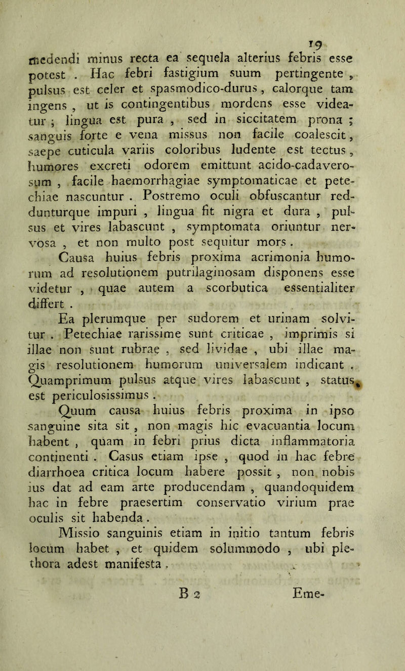 ^9 ffiedendi minus recta ea sequela alterlus febris esse potest , Hac febri fastigium suum pertingente ^ pulsus est celer et spasmodico-durus , calorque tam iiigens , ut is contingentibus mordens esse videa- tur ; lingua est pura , sed in siccitatem prona ; sanguis forte e vena missus non facile coalescit, saepe cuticula variis coloribus ludente est tectus, Iiumores excreti odorem emittunt acido-cadavero- sum , facile haemorrhagiae symptomaticae et pete- cliiae nascuntur . Postremo oculi obfuscantur red- dunturque impuri , lingua fit nigra et dura , pub sus et vires labascunt , symptomata oriuntur ner- vosa , et non multo post sequitur mors . Causa huius febris proxima acrimonia bumo- riim ad resolutionem putnlaginosam disponens esse videtur , quae autem a scorbutica essentialiter differt . Ea plerumque per sudorem et urinam solvi- tur . Petechiae rarissime sunt criticae , imprimis si illae non sunt rubrae , sed lividae , ubi illae raa- gis resolutionem humorum universalem indicant . Quamprimum pulsus atque vires labascunt , status^ est periculosissimus . Quum causa huius febris proxima in ipso sanguine sita sit , non magis hic evacuantia locuni habent , quam in febri prius dieta infiammatoria continenti . Casus edam ipse , quod in hac febre diarrhoea critica locum habere possit , non nobis ius dat ad eam arte producendam , quandoquidem hac in febre praesertim conservatio virium prae oculis sit habenda. Missio sanguinis edam in initio tantum febris locum habet , et quidem solummodo , ubi pie- thora adest manifesta .