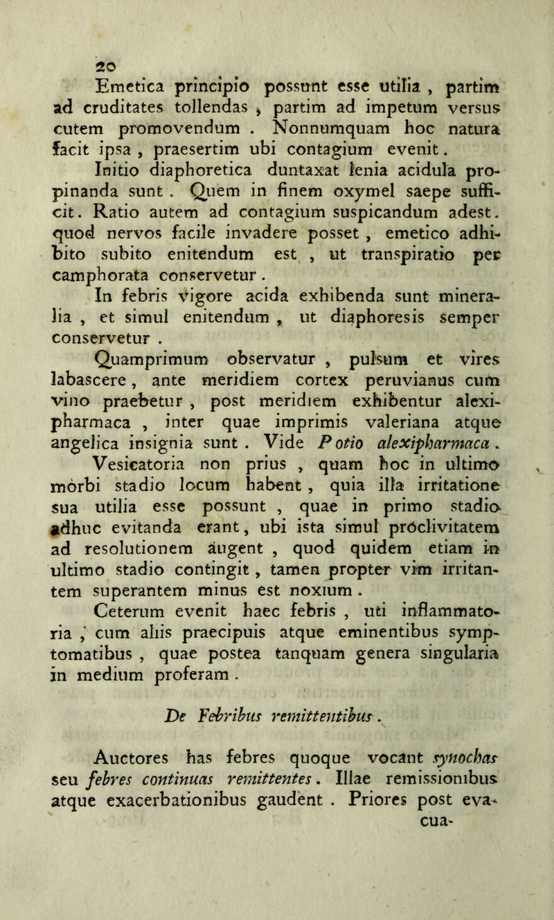 Emetica principio possnnt esse utìlia , partim ad cruditates tollendas , partim ad impetum versus cutem promovendum . Nonnumquam hoc natura facit ipsa , praesertim ubi contagium evenit. Initio diaphoretica duntaxat tenia acidula pro- pinanda sunt . Quem in finem oxymel saepe suffi- cit. Ratio autem ad contagium suspicandum adest. qiiod nervos facile invadere posset , emetico adhi- bito subito enitendum est , ut transpiratio pec camphorata conservetur. In febris vigore acida exhibenda sunt minera- lia , et simul enitendum , ut diaphoresis sempcr conservetur . Quamprimum observatur , putsuni et vires labascere, ante meridiem cortcx peruvianus curti vino praebetur , post meridiem exhibentur alcxi- pharmaca , inter quae imprimis valeriana atque angelica insignia sunt . Vide P otio alexipharmaca. Vesicatoria non prius , quam hoc in ultimo mòrbi stadio locum habent , quia illa irritatione sua utilia esse possunt , quae in primo stadio- adhuc evitanda erant, ubi ista simul próclivitatem ad resolutionem àugent , quod quidem etiam in ultimo stadio contingit, tamen propter vim irritan- tem superantem minus est noxium . Ceterum evenit haec febris , uti infiammato- ria , cum aliis praecipuis atque eminentibus symp- tomatibus , quae postea tanquam genera singularia in medium proferam . De Fehribiis remitieyitihut, Auctores has febres quoque vocant fynochcLs^ seu febres contìnuas remittentes. Illae remissionibus atque exacerbationibus gaudènt . Priorcs post eva- cua-