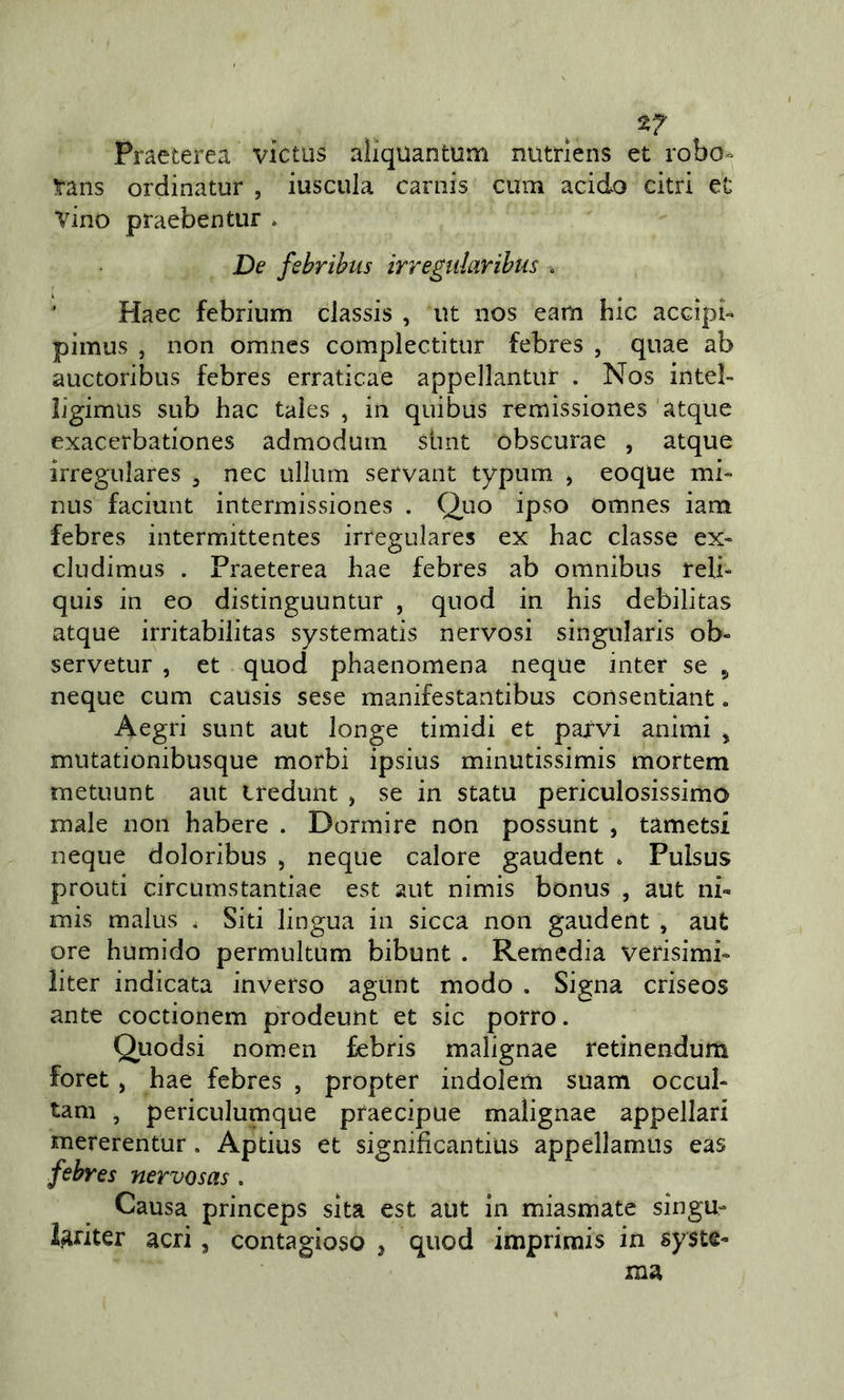 n Praeterea victus aliquantum nutrlens et robo^ ìans ordinatur , iuscula carnis cum acido citri et vino praebentur . De febrihus irregularihus ’ Plaec febrium classis , ut nos eam bic accìpb pimus , non omnes complectitur febres , qnae ab auctoribus febres erraticae appellantiir . Nos inteì- ligimus sub hac tales , in qui bus remìssiones 'atque exacerbationes admoduin simt obscurae , atque irregulares ^ nec ullum servant typum j eoque mi- nus faciunt intermissiones . Quo ipso omnes iam febres intermittentes irregulares ex hac classe ex- cludimus . Praeterea hae febres ab omnibus reli- quis in eo distinguuntur , quod in his debilitas atque irritabilitas systematis nervosi singularis ob- servetur , et quod phaenomena ncque inter se ^ neque cum causis sese manifestantibus consentiant. Aegri sunt aut longe timidi et parvi animi , mutationibusque morbi ipsius minutissimis mortem metuunt aut iredunt , se in statu periculosissimo male non habere . Dormire non possunt , tametsi neque doloribus , neque calore gaudent . Pulsus pronti circumstantiae est aut nimis bonus , aut ni- mis malus . Siti lingua in sicca non gaudent , aut ore humido permultum bibunt . Remedia verisimi- iiter indicata inverso agunt modo . Signa criseos ante coctionem prodeunt et sic porro. Quodsi nomen febris malignae retinendum foret, hae febres , propter indolem suam occul- tam , periculumque praecipue malignae appellar! mererentur. Aptius et significantius appellamiis eas febres nervosas. Causa princeps sita est aut in miasmate singu- l^riter acri, contagioso j quod imprirais in syste-