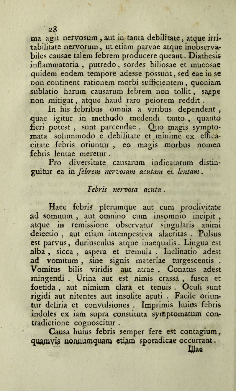 ma agit nefvx^sum , aut in tanta debilitate, atque ifr&gt; tabilitate nervorum, ut edam parvae atque inobserva* biles causae talem febrem produccre queant. Diathesls infiammatoria , putredo, sordes biìiosae et mucosae quidem eodem tempore adesse possunt, sed eae in se non condnent radonem morbi suffieientem, quoniam sublado harum causarum febrem non tollit, sa^epe non mitigat, atque haud raro peiorem reddit . In bis febribus omnia a viribus dcpendent , quae igitur in methodo medcndi tanto , quanto fieri potest , sunt parcendae . Quo magis sympto* mata solummodo e debilitate et minime ex effica- citate febris oriuntur , eo magis morbus nomea febris lentae meretur. Pro diversitate causarum indicatarum disdm guitur ea in febrem nervosam acutam et lentam. febris nervosa acuta. Haee febris plerumque aut cum próclivitate ad somnum , aut omnino cum insomnio incipit , atque in remissione observatur singularis animi deiectio , aut edam intempestiva alacritas . Pulsus est parvus, duriusculus atque inaequalis . Lingua est alba , sicca , aspera et tremula . Inclinatio adest ad vomitum , sine signis materiae turgescentis . Vomitus bilis viridis aut atrae . Conatus adest mingendi . Urina aut est nimis crassa , fusca et foetida , aut nimium data et tenuis . Oculi sunt rigidi aut nitentes aut insolite acuti . Facile oriun- tur deliria et conVulsiones . Imprimis huius febris indoles ex iam supra constituta symptomatum con- tradicdone cognoscitur . Causa huius febris semper fere est contagium, quAjaV-U nounumquam cUAin sporadicae occurrant. UJiae