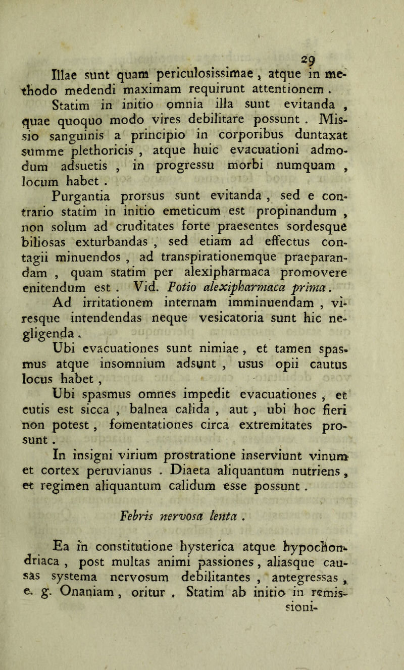 Illae sunt quam periculosissimae, atque in me- tliodo medendi maximam requirunt attentionem . Statim in initio Qmnia illa sunt evitanda , quae quoque modo vires debilitare possunt . Mis- sio sanguinis a principio in corporibus duntaxat summe plethoricis , atque buie evacuationi admo- dum adsuetis , in progressu morbi numquam , lociim habet . Purgantia prorsus sunt evitanda , sed e con- trario statim in initio emeticum est propinandum , non solum ad cruditates forte praesentes sordesque biliosas exturbandas , sed edam ad effectus con- tagi! minuendos , ad transpirationemque praeparan- dam , quam statim per alexipharmaca promovere cnitendum est . Vid. lofio alexipharmaca prima. Ad irritationem internam imminuendam , vi- resque intendendas ncque vesicatoria sunt hic ne- gligenda. Ubi cvacuationes sunt nimiae , et tamen spas- mus atque insomnium adsunt , usus opii cautus locus habet, Ubi spasmus omnes impedit evacuationes ^ et cutis est sicca , balnea calida , aut , ubi hoc fieri non potest, fomentationes circa extremitates prò* sunt . In insigni virium prostratione inserviunt vinum et cortex peruvianus . Diaeta aliquantum nutriens, et regimen aliquantum calidum esse possunt . Fehris nervosa lenta . Ea in constitutione hysterica atque hypochoni- driaca , post multas animi passiones, aliasque cau- sàs systema nervosum debilitantes , arrtegressas , e. g. Onaniam , oritur , Statim ab initio in remis- sioni-