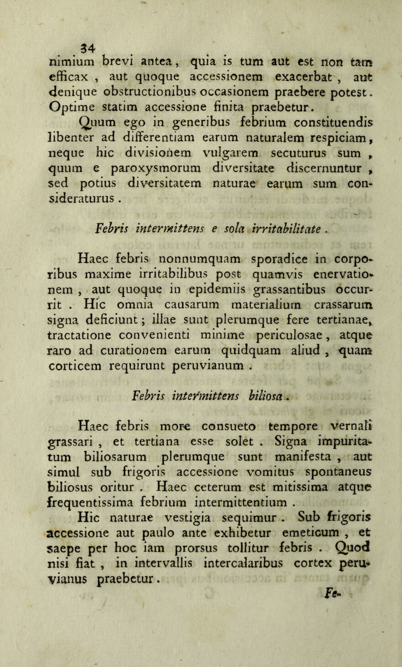 _34 nimium brevi antea, quia is tum aut est non tam efficax , aut quoque accessionem exacerbat , aut denique obstructionibus occasionem pracbere potest. Optime statini accessione finita praebetur. Quum ego in generibus febrium constituendis libenter ad differentiam earum naturalem respiciam, neque hic divisionem vulgarem secuturus sum , quum e paroxysmorum diversitate discernuntur , sed potius diversitatem naturae earum sum con- sideraturus . Fehris intermittens e sola irrìtabilitate . Haec febris nonnumquam sporadica in corpo- ribus maxime irritabilibus post quamvis enervatio- nem , aut quoque in epidemiis grassantibus occur^ rit . Hic omnia causarum materialiurn crassarum signa deficiunt ; illae sunt plerumque fere tertianae, tractatione convenienti minime periculosae, atque raro ad curationem earum quidquam aliud , quana corticem requirunt peruvianum . Fehris intermittens biliosa . Haec febris mor^ consueto tempore vernali grassari , et tertiana esse solet . Signa impurita- tum biliosarum plerumque sunt manifesta , aut simul sub frigorìs accessione vomitus spontaneus biliosus oritur . Haec ceterum est mitissima atque frequentissima febrium intermìttentium . Hic naturae vestigia sequimur . Sub frigoris accessione aut paulo ante exhibetur emeticum , et saepe per hoc iam prorsus tollitur febris . Quod nisi fiat , in intervallis intercalaribus cortex perù- vianus praebctur.