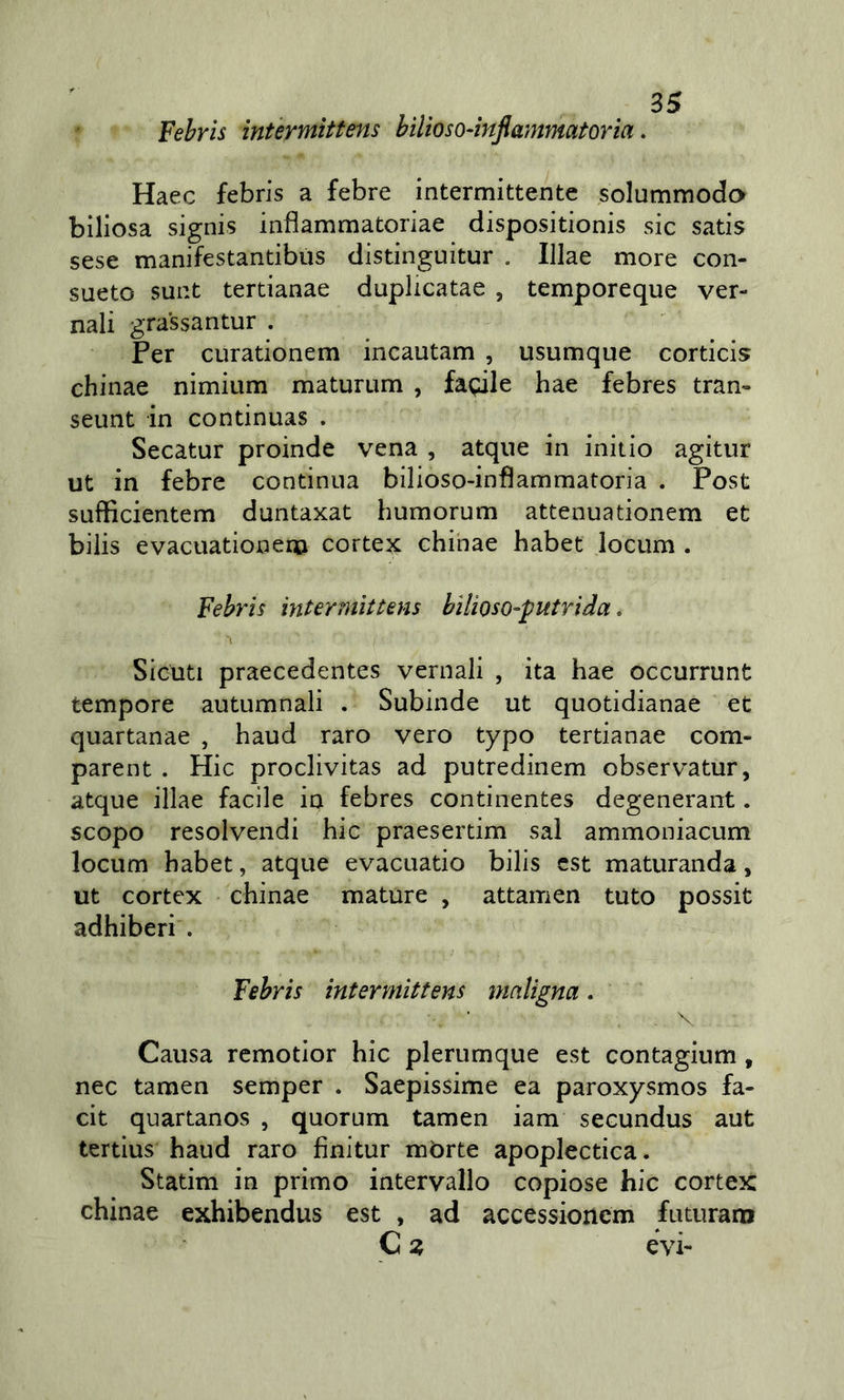 Fehrls ìntèrmìttens bilioso-infiammatoria. Haec febris a febre intermittente solummodo biliosa signis inflammatoriae dispositionis sic satis sese manifestantibus distinguitur . Illae more con- sueto sunt tertianae duplicatae , temporeque ver- nali grassantur . ÌPer curationem incautam , usumque corticis chinae nimium maturum , fagile hae febres tran- seunt in continuas . Secatur proinde vena , atqne in initio agitur ut in febre continua bilioso-infìammatoria . Post sufficientem duntaxat humorum attenuationem et biiis evacuationem cortei chinae habet iocum . Febris intermìttens bìlioso-putrida. Sicuti praecedentes vernali , ita hae occurrunt tempore autumnali . Subinde ut quotidianae et quartanae , haud raro vero typo tertianae com- parent . Hic proclivitas ad putredinem observatur, atque illae facile in febres continentes degenerant. scopo resolvendi hic praesertim sai ammoniacum locum habet, atque evacuatio bilis est maturanda, ut cortex chinae mature , attamen tuto possit adhiberi . Febris intermittens maligna. \. Causa remotior hic plerumque est contagium, nec tamen semper . Saepissime ea paroxysmos fa- cit quartanos , quorum tamen iam secundus aut tertius haud raro finitur mòrte apoplectica. Statim in primo intervallo copiose hic cortex chinae exhibendus est , ad accessionem futuram C z evi-