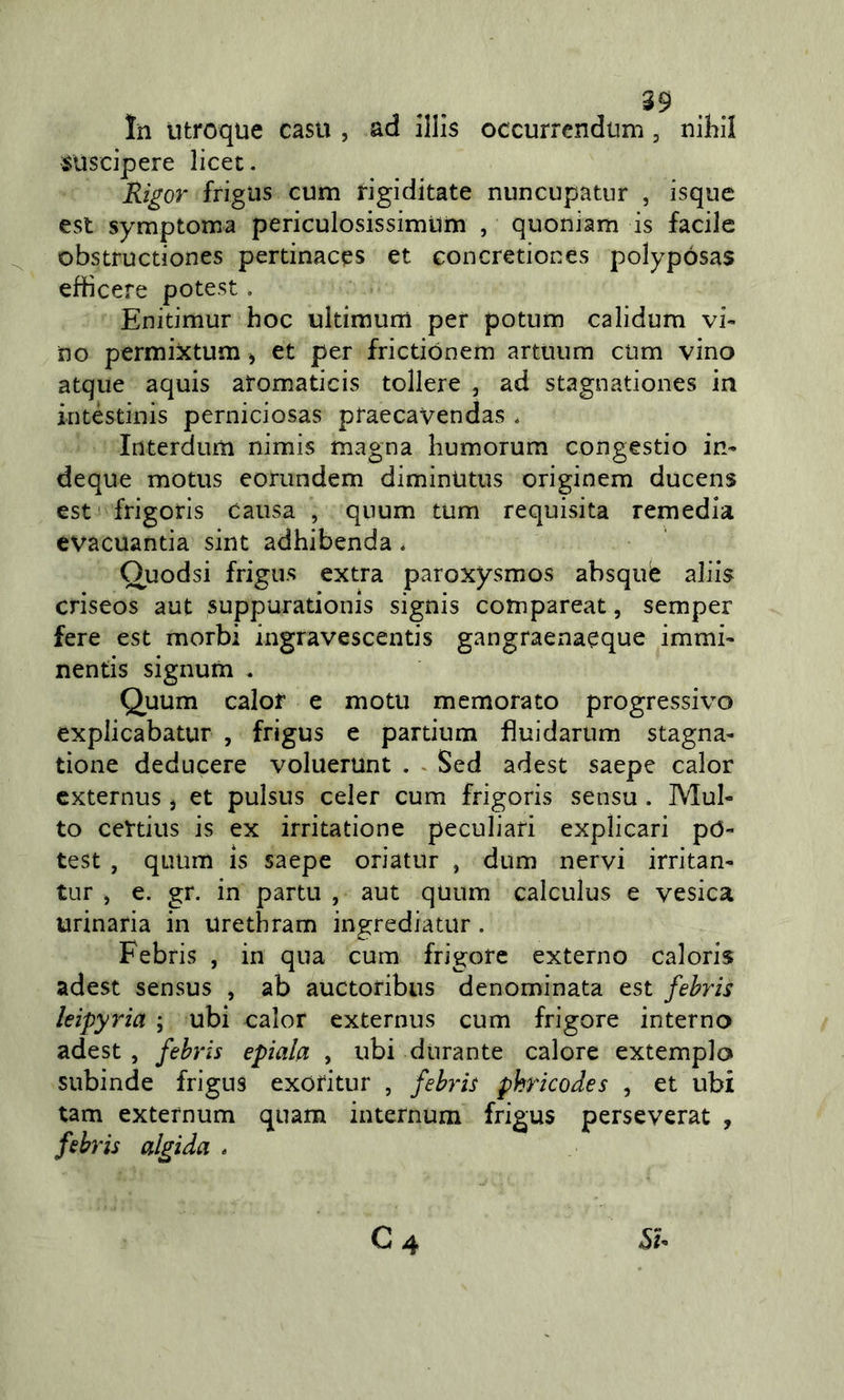 In utroque casu , ad illis occurrendtim, niliil suscipere licet. Rigor frigus cum rigiditate nuncupatur , isque est symptoma periculosissimtim , quoniam is facile obstructiones pertinacqs et concretiones polypósas effìcere potest. Enitimur hoc ultimum per potum calidura vi« no perraixtum ^ et per frictiónem artuum cum vino atque aquis atoraaticis tollere , ad stagnationes in intéstinis perniciosas praecavendas . Interdum nimis magna liuraorum congestio in- deque raotus eorundem dimintitus originera ducens est frigoris causa , quum tura requisita remedia evacuantia sint adhibenda * Ouodsi frigus extra paroxysmos absquè aliis criseos aut suppurationis signis corapareat, semper fere est morbi ingravescentis gangraenaeque immi- nentis signum . Quum calof e motti memorato progressivo explicabatur , frigus e partium fìuidarum stagna- tione deducere voluerunt . ^ Sed adest saepe calor cxternus j et pulsus celer cum frigoris sensu. Mul- to certius is ex irritatione peculiari explicari pò- test , quum is saepe oriatur , dum nervi irritan- tur , e. gr. in partu , aut quum calculus e vesica urinaria in urethram ingrediatur. Febris , in qua cum frigore externo caloris adest sensus , ab auctoribus denominata est febris leipyria ; ubi calor externus cum frigore interno adest , febris epiala , ubi durante calore extemplo subinde frigus exOfitur , febris pkricodes , et ubi tam externum quam internum frigus perseverar , febris algida -