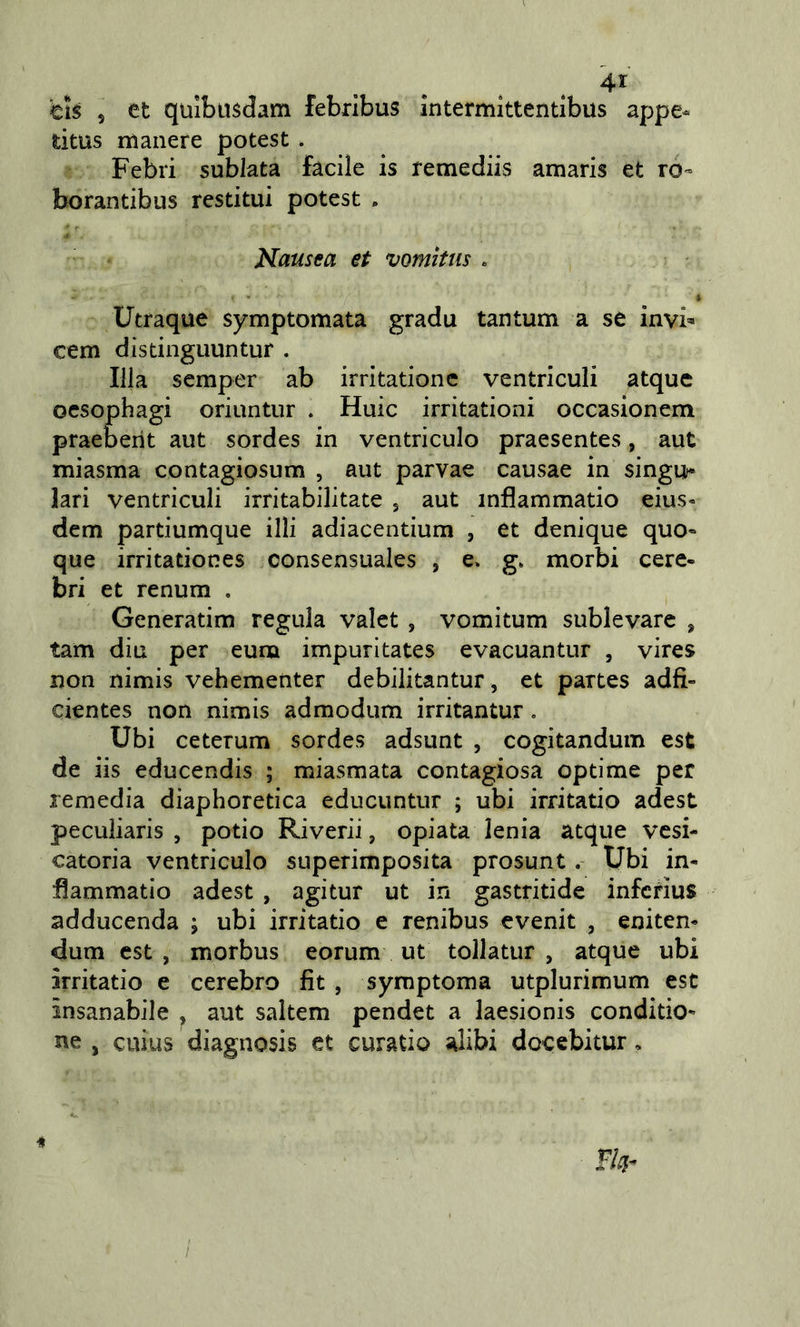 titus manere potest. Febri sublata facile is remediis amaris et ro- borantibus restituì potest . Nausea et vomitus . Utraque symptomata gradu tantum a se invi» cem distinguuntur . fila semper ab irritationc ventriculi atque oesophagi oriuntur . Huic irritationi occasionem praeberit aut sordes in ventriculo praesentes, aut miasma contagiosum , aut parvae causae in singu* lari ventriculi irritabilitate j aut inflammatio eius« dem partiumque illi adiacentium , et denique quo« que irritationes consensuales , e» g. morbi cere- bri et renum . Generatim regula valet , vomitum sublevare , tam din per eum impuritates evacuantur , vires non nimis vehementer debilitantur, et partes adfi- cientes non nimis admodum irritantur. Ubi ceterum sordes adsunt , cogitandum est de iis educendis ; miasmata contagiosa optime per remedia diaphoretica educuntur ; ubi irritatio adest peculiaris , potio Riverii, opiata lenia atque vesi- catoria ventriculo superimposita prosunt. Ubi in- fiammatio adest , agitur ut in gastritide infcrius adducenda ; ubi irritatio e renibus evenit , eniten- dum est, morbus eorum ut tollatur , atque ubi irritatio e cerebro fit , symptoma utplurimum est insanabile , aut saltem pendet a laesionis conditio- ne , cuius diagnosis et curatio alibi docebitur,