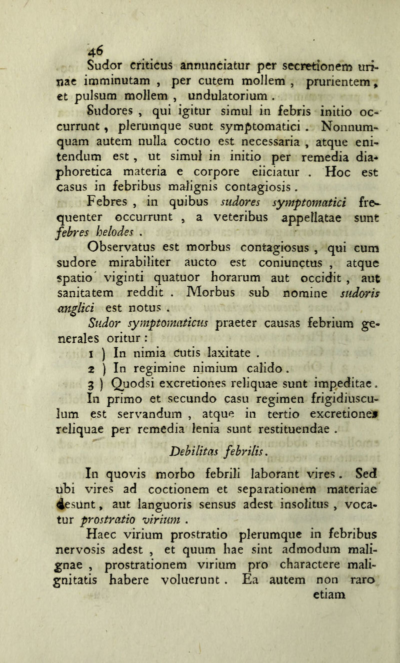 Sudor criticus annunciatur per secretionem uiì- nac imminutam , per cutem mollem , prurientem &gt; et pulsum mollem , undulatorium . Sudores , qui igitur simul in febris initio oc- currunt, plerumque sunt symptomatici . Nonnum- quam autem nulla coctio est necessaria , atque eni- tendum est , ut simul in initio per remedia dia* phoretica materia e corpore eiiciatur . Hoc est casus in febribus malignis contagiosis . Febres , in quibus sudores symptomatici fre«- quenter occurrimt , a veteribus appeìlatae sunt febres helodes . Observatus est morbus contagiosus , qui cum sudore mirabiliter aucto est coniunctus , atque spatio' viginti quatuor horarum aut occidit , aut sanitatem reddit . Morbus sub nomine sudoris anglici est notus . Sudor symptomaticus praeter causas febrium ge- nerales oritur : 1 ) In nimia Cutis laxitate . 2 ) In regimine nìmium calido. 3 ) Quodsi excretiones reliquae sunt impeditac. In primo et secundo casu regimen frigidiuscu- lum est servandum , atque in tertio excretiones reliquae per remedia lenia sunt restituendae . Debilitas febrilis. In quo vis morbo febrili laborant yires. Sed ubi vires ad coctionem et separationem materiae 4esunt, aut languoris sensus adest insolitus , voca- tur prostrarlo viritim . Haec virium prostrati© plerumque in febribus nervosis adest , et quum hae sint admodum mali- gnae , prostrationem virium prò charactere mali- gnitatis habere voluerunt . Ea autem non raro etiam