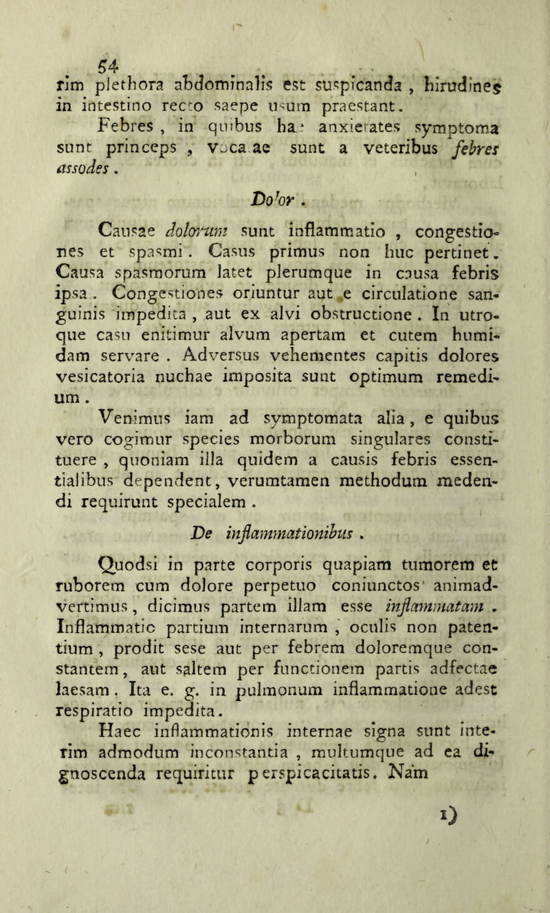 rim plethora abdominalis est suspicanda , hirudinej in intestino recto saepe usum praestant. Febres , in qmbus ha^ anxierates symptoma sunt princeps , vjca ae sunt a veteribus febres assodes. Do^or . Cansae dolorum sunt inflammatìo , congestìo- nes et spasmi. Casus primus non bue pertinet. Causa spasmorum Jatet plerumque in causa febris ipsa . Congestiones oriuntur aut e circulatione san^ guinis impedita , aut ex alvi obstructione . In utro- que casi! enitimur alvum apertam et cutem hurni- dam servare . Adversus vehementes capitis dolores vesicatoria nuchae imposita sunt optimum remedF um. Venimus iam ad symptomata alia, e quibus vero cogimur species morborum singulares consti- tuere , quoniam illa quidem a causis febris essen- tialibus dependent, verumtamen methodum meden- di requirunt specialem . De inflammationibus . Quodsi in parte corporis quapiam tumorem et ruborem cum dolore perpetuo coniunctos' animad- vertimus, dicimus partem illam esse infammatam . Inflammatic partium internarum , oculis non paten- tium , prodit sese aut per febrem doloremque con- stantem, aut saltem per functionem partis adfectae laesam . Ita e. g. in pulmonum inflammatione adest respiratio impedita. Haec inflammationis internae slgna sunt inte- rim admodum inconstantia , multumque ad ca dF gnoscenda requiritur p erspicacitatis. Nam