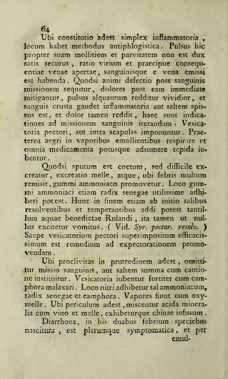 Ubi constltutio ad est simplex inflammatoria , locum habet methodus antiphlogistica. PuJsus hic propter snam moliitiem et parvitatem non est dux satis securus , ratio virium et praecipue consequ- entiae vénae apertae, sanguinisque e vena emissi est habenda . Quodsi animi defectio post sanguinis missionem sequitiir, doJores post earn immediate mitigantur, pulsus aJqiiantum redditiir vividior, et sanguis crosta gaodet infiammatoria aut saltem spis- SOS est, et dolor tamen reddit, haec snnt indica- tiones ad missionem sanguinis iterandam • Vesica^ toria pectori, aut.intra scapulas imponuntur. Prae- terea aegri in vaporibus emollientibus respirare et omnia medicamenta potusque adsumere tepida iu* bentnr. Ouodsi sputiim est coctnm, sed difficile ex- creator, excreatio melle, atque , ubi febris muJtum remisit, gummi ammoniaco promovetiir. Loco gom- mi ammoniaci etiam radix senegae utilissime adhi- beri potest. Hunc in fìnem etiam ab initio salibus resolventibos et teinperantibus addi potest tantil- Jum aquae benedictae Rulandi , ita tamen ut nul- lus excitetur vomitus. ( Vid. Syr. pector. resolv. ) Saepe vesicatorium pectori superimpositum efficacis- simum est reinedium ad expectorationem premo- vendam. Ubi proclivitas in prutredinem adest , omitti- tur missio sanguinis, aut saltem somma cum cautio- ne instituitur. Vesicatoria iubentur fortiter cum cam- pbora malaxari. Loco nitri adhibetur sai ammoniacurn, radix senegae et camphora. Vapores fiunt cum oxy- melle . Ubi periculum adest, miscentur acida minera- lia cum vino et melle, exhibeturque chinae infusum . Diarrhoea, in bis duabus febrium speciebus nascitura , est plerumque symptomatica, et per emul-