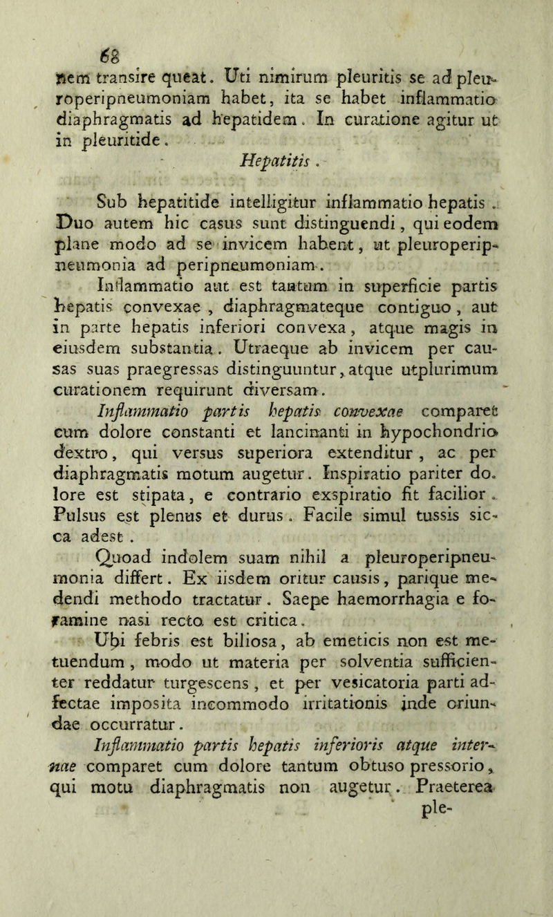 pem transire queat. Uti nimiriim pìeuritis se adpleu*^ roperipneumoniam habet, ita se habet infiammano diaphragmatis ad hepatidem. In curatione agitur ut in pleuritide. Hepatitis . Sub bepatitide intelligitur infiammano hepatis . Duo autem hic casus sunt distinguendi, qui eodem piane modo ad se invicem habent, ut pleuroperip** neumonia ad peripneumoniam. Infiammano aiit est tantum in superficie partis liepatis convexae , diaphragmateque contiguo , aut in parte hepatis inferiori convexa, atq.ue magis in eiusdem substantia. Utraeque ab invicem per cau- sas suas praegressas distinguuntur, atque utplurimum. ciirationem requirunt diversam. Infiammatio partis hepatis convexae comparet cum dolore constanti et lancinanti in hypochondrio dextro, qui versus superiora extenditur, ac per diaphragmatis motum augetur. Inspirano pariter do. lore est stipata, e contrario exspiratio fit facilior . Ptilsus est plenus et durus . Facile simul tussis sic- ca adese . Q^uoad indolem suam nihil a pleuroperipneu^ monia differt. Ex iisdem oritur causis, parique me- dendi methodo tractatur. Saepe haemorrhagia e fo- famine nasi recto, est critica. Ubi febris est biliosa, ab emeticis non est me- tuendum , modo ut materia per solventia sufficien- ter reddatur turgescens , et per vesicatoria parti ad- fcctae imposita incommodo irritationis inde criun- dae occurratur. Injlammatio partis hepatis inferioris atque inter^ nae comparet cum dolore tantum obtuso pressorio, qui mota diaphragmatis non augetur . Praeterea pie-