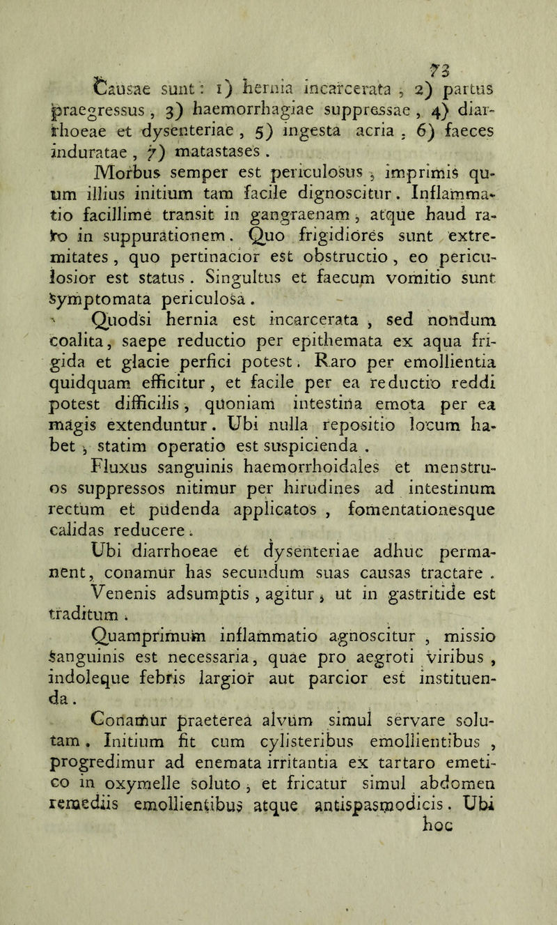 Èausae sunt : i) liernia incarcerata , 2) partiis praegressus , 3) haemorrhagiae suppre5sae , 4} diar- rhoeae et dysenteriae , 5) ingesta acria . 6) faeces induratae , 7) matastases . Morbus semper est periculosus ^ imprimis qu- um illius initium tam facile dìgnoscitur. Infiamma* tio facillime transit in gangraenam , at'que haud ra- )ro in suppurationem. Quo frigidiorès sunt extre- mitates , quo pertinacior est obstructio , eo pericu- iosior est status . Singultus et faecum vomitio sunt ^ymptomata periculosa. Quodsi hernia est incarcerata , sed nondum coalita, saepe reductio per epithemata ex aqua fri- gida et glacie perfici potest. Raro per emollientia quidquam effìcitur, et facile per ea reductio reddi potest difficilis, quoniam intestina emota per ea magis extenduntur. Ubi nulla repositio locum ha- bct statim operatio est suspicienda . Fluxus sanguinis haemorrhoidaìes et menstru- os suppressos nitimur per liirudines ad intestinum rectum et pudenda applicatos , fomentationesque calidas reducere ^ Ubi diarrhoeae et dysenteriae adhuc perma- nent, conamUr has secundum suas causas tractare . Venenis adsumptis , agitur ^ ut in gastritide est traditum . Quamprimuin inflammatio agnoscitur , missio Sanguinis est necessaria, quae prò aegroti viribus , indoleque febris iargior aut parcior est instituen- da. Gonacfiur praeterea alvum simul servare solu- tam. Initium fìt cum cylisteribus emollientibus , progredimur ad enemata irritantia ex tartaro emeti- co in oxymelle soluto j et fricatur simul abdoraen remediis emollientibu? atque antispasnaodicis. Ubi