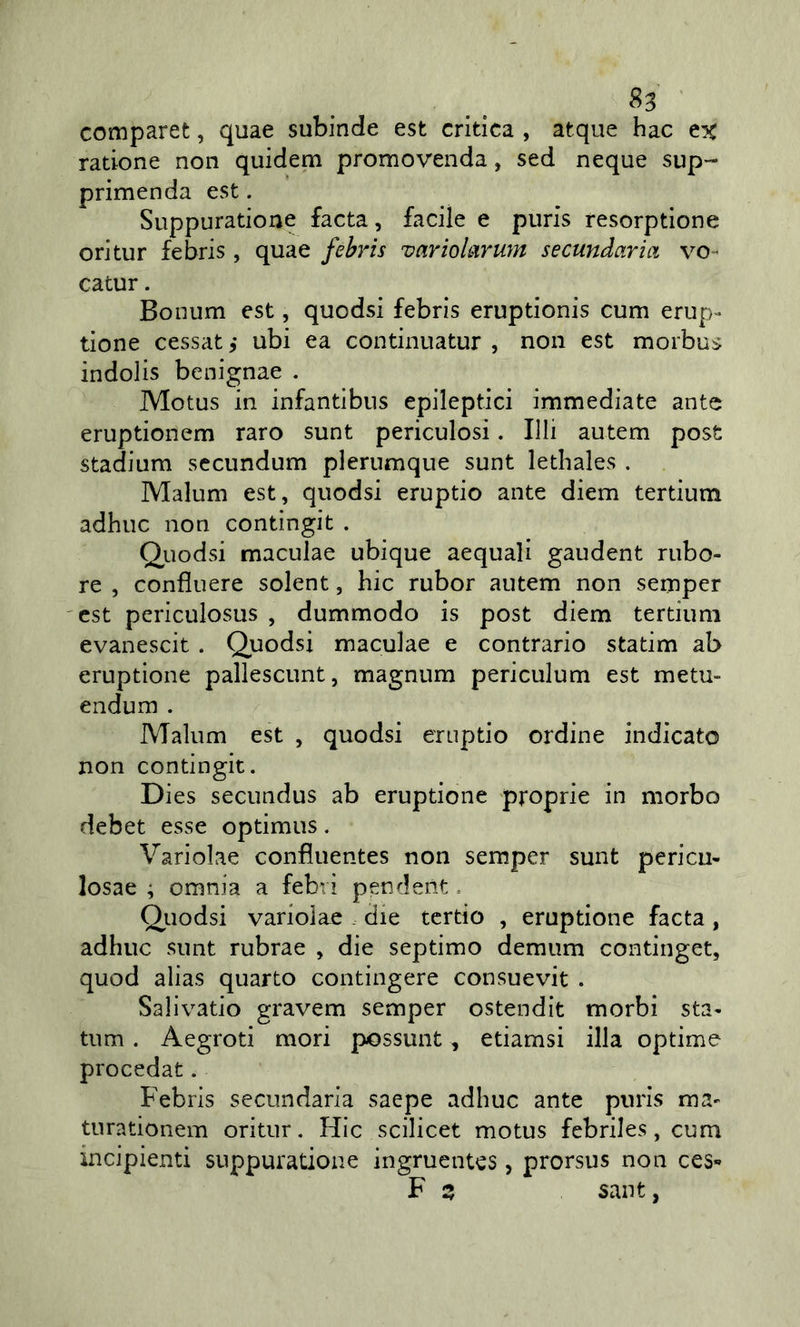 ' comparet, quae subinde est critica , atque hac ex ratione non quidem promovenda, sed ncque sup- primenda est. Suppuratione facta, facile e puris resorptione ori tur febris, quae febris varioLiruìn secundaria vo- catur. Bonum est, quodsi febris eruptionis cum crup- tione cessat ,* ubi ea continuatur , non est morbus indolis bcnignae . Motus in infantibns epileptici immediate ante eruptionem raro sunt periculosi. Illi autem post stadium secundum plerumque sunt lethales . Malum est, quodsi eruptio ante diem tertium adhuc non contìngit . Quodsi maculae ubique acquali gaudent rubo- re , confluere solent, hic rubor autem non semper est periculosus , dummodo is post diem tertium evanescit . Quodsi maculae e contrario statim ab eruptione pallescunt, magnum periculum est metu- endum . Malum est , quodsi eruptio ordine indicato non contingit, Dies secundus ab eruptione proprie in morbo debet esse optimus. Variolae confluentes non semper sunt pcricu- losae ; omnia a febri pendent, Quodsi variolae . die tcrtio , eruptione facta , adhuc sunt rubrae , die septimo demum continget, quod alias quarto contingere consuevit . Sallvatio gravem semper ostendit morbi sta- tum . Aegroti mori possunt, etiamsi illa optime procedat. Febris secundaria saepe adhuc ante puris ma- turationem oritur. Hic scilicet motus febriles, cum incipienti suppuratione ingruentes, prorsus non ces« F z sant,