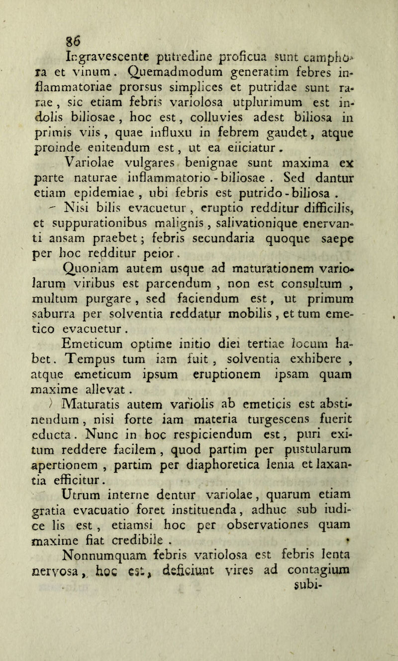 Ingravescente putredine profìcua sunt camphò-- ra et vinum. Quemadmodum generatim febres ii&gt; fiammatoriae prorsus simplices et putridae sunt ra- rae , sic edam febris variolosa utplurimum est in- dolis biJiosae , hoc est, colluvies adest biliosa in primis viis , quae infìuxii in febrem gaudet, atque proinde enitendum est, ut ea eiiciatur. Variolae vulgares benignae sunt maxima ex parte naturae infiammatorio - biliosae . Sed dantur edam epidemiae , ubi febris est putrido - biliosa .  Nisi bilis evacuetur , cruptio redditur difficilis, et SLippurationibus malignis , saiivationique enervan- ti ansam praebet ; febris secundaria quoque saepe per hoc redditur peior. Quoniam autem usqiie ad maturationem vario* larum viribus est parcendum , non est consultum , multum purgare, sed faciendum est, ut primum saburra per solventia reddatur mobilis , et tum eme- - tico evacuetur. Emeticum opdme initio dici terdae locum ha- bet. Tempus tum iam fuit , solventia exhibere , atque emeticum ipsum eruptionem ipsam quam maxime allevat. / Maturads autem vafiolis ab emeticis est absti- nendum, nisi forte iam materia turgescens fuerit educta. Nunc in hoc respiciendnm est, puri exi- tum reddere facilem, quod partim per pustularum apertionem , partim per diaphoredea lenia et laxan- tia efficitur. Utrum interne dentur variolae, quarum edam grada evacuatio foret instituenda, adhuc sub indi- ce lis est , etiamsi hoc per observationes quam maxime fiat credibile . Nonnumquam febris variolosa est febris lenta nervosa,, hoc est, dsficiu.nt yires ad contagiuxn subi-