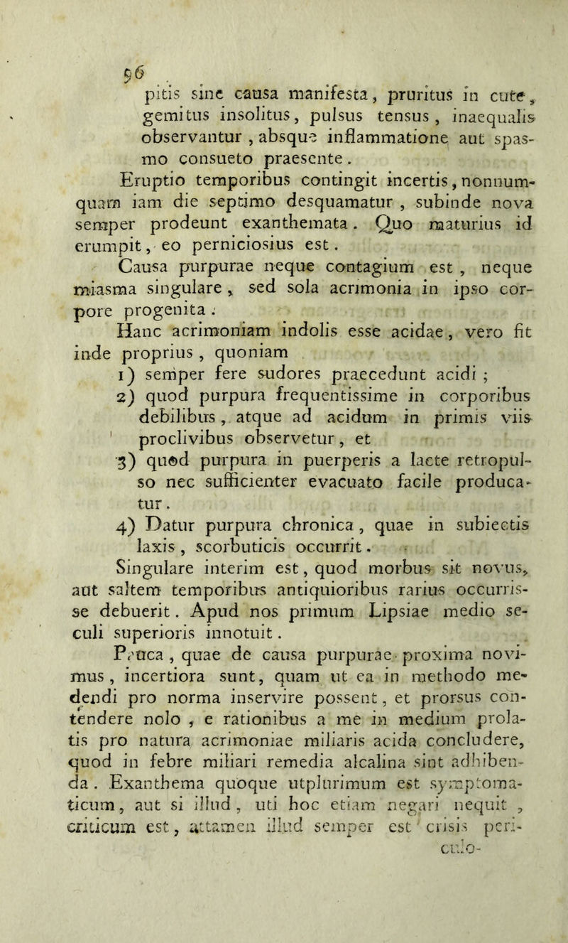 pitis sinc G^usa manifesta, pruritus in cute, gemitus insolitus, puisus tensus , inacquali^ observantur , absqu'^ infiammatione aut spas- mo consueto praescnte. Eruptio temporibus contingit incertis, nonnum- quam iam die sepdmo desquamatiir , subinde nova semper prodeunt exanthemata. Quo maturius id erumpit, eo perniciosius est. Causa purpurae ncque contagium est , ncque miasma singulare &gt; sed sola acrimonia in ipso cor- pore progenita . Hanc acrimoniam indolis esse acidae, vero fìt inde proprius , quoniam 1) serrìper fere sudores praecedunt acidi ; 2) quod purpura frequentissime in corporibus debilibus, atque ad acidum in primis viis ' proclivibus observetur , et 5) quod purpura in puerperis a lacte retropul- so nec sufficienter evacuato facile produca- tur. 4) Datur purpura chronica, quae in subiectis laxis , scorbuticis occurrit. Singulare interim est, quod morbus sit novus, aut saltem temporibus antiquioribus rarius occurris- se debuerit. Apud nos primum Lipsiae medio se- dili superioris innotuit. P^'trca , quae de causa purpurae-proxima novi- mus , incertiora sunt, quam ut ea in raethodo me- dendi prò norma inservire possent, et prorsus con- tendere nolo , e rationibus a me in medium prola- tis prò natura acrimoniae miliaris acida concludere, quod in febre miliari remedia alcalina sint adhiben- da . Exantbema quoque utplurimum est symptoma- ticum, aut si illud , uti hoc etiam negati nequit , cfiucum est, uttamen illud semper est cìisis peri-