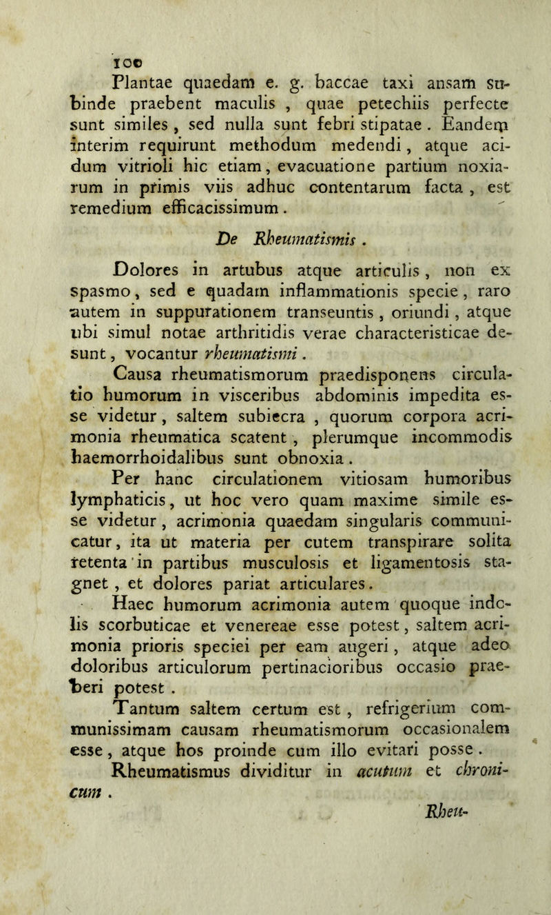 IO© Plantae quaedam e. g. baccae taxi ansam su- binde praebent maculis , quae petechiis pcrfecte sunt similes , sed nulla sunt febri stipatae . Eanderp interim requirunt methodum medendi, atqiie aci- dum vitrioli hic edam, evacuatione partium noxia- rum in primis viis adhuc contentarum facta , est remedium efficacissimum. De Rheumatismìs . Dolores in artubus atque articulis, non ex spasmo, sed e quadam inflammationis specie , raro ^lutem in supputationem transeuntis , oriundi, atque ubi simul notae arthritidis verae characteristicae de- sunt, vocantur rheumatismi. Causa rheumatismorum praedisponens circiila- tlo humorum in visceribus abdominis impedita es- se videtur, saltem subiecra , quorum corpora acri- monia rheiimatica scatent , plerumque incommodis haemorrhoidalibus sunt obnoxia. Per hanc circulationem vitiosam bumoribus lymphaticis, ut hoc vero quam maxime simile es- se videtur, acrimonia quaedam singularis communi- catur, ita ut materia per cutem transpirare solita retenta’in partibus musculosis et ligamentosis sta- gnet , et dolores pariat articulares. Haec humorum acrimonia autem quoque indc- lis scorbuticae et venereae esse potest, saltem acri- monia prioris speciei per eam augeri, atque adeo doloribus articulorum pertinacioribus occasio prae- l)eri potest . Tantum saltem certum est , refrigerium com- munissimam causam rheumatismorum occasionalem esse, atque hos proinde cum ilio evitati posse . Rheumatismus dividitur in acuPiim et chroni- cum . Rìku-